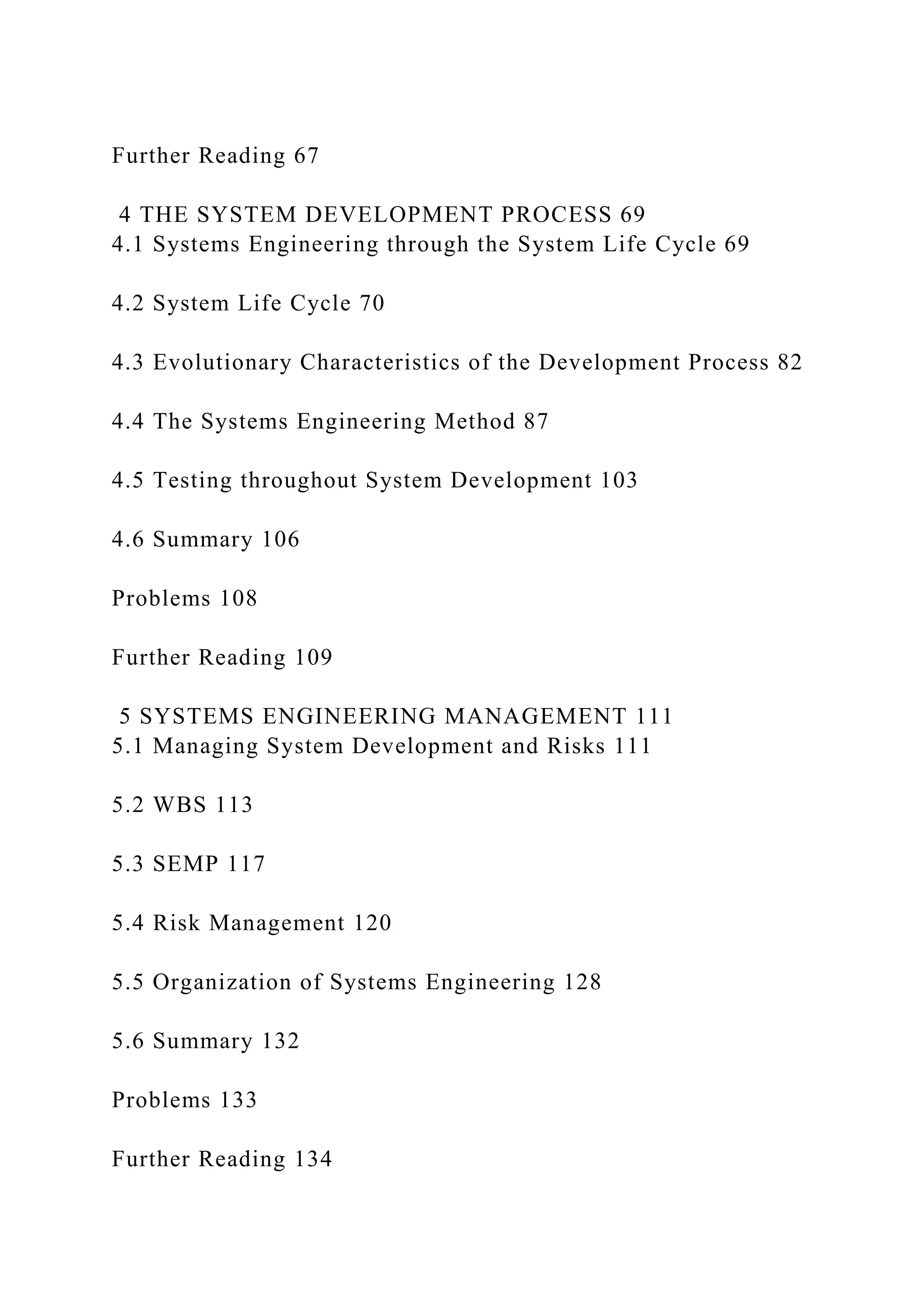 Further Reading 67
4 THE SYSTEM DEVELOPMENT PROCESS 69
4.1 Systems Engineering through the System Life Cycle 69
4.2 System Life Cycle 70
4.3 Evolutionary Characteristics of the Development Process 82
4.4 The Systems Engineering Method 87
4.5 Testing throughout System Development 103
4.6 Summary 106
Problems 108
Further Reading 109
5 SYSTEMS ENGINEERING MANAGEMENT 111
5.1 Managing System Development and Risks 111
5.2 WBS 113
5.3 SEMP 117
5.4 Risk Management 120
5.5 Organization of Systems Engineering 128
5.6 Summary 132
Problems 133
Further Reading 134
 