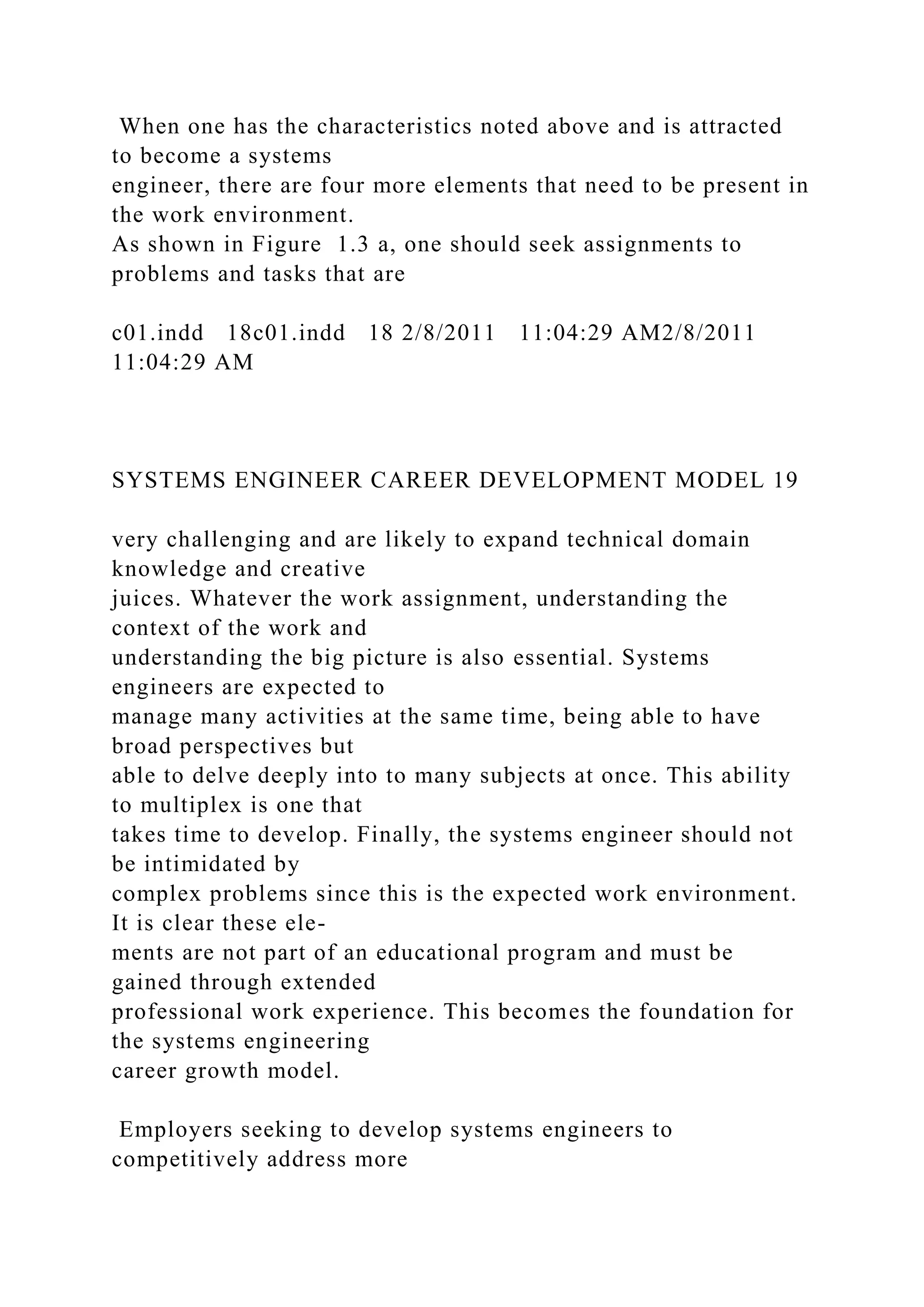 When one has the characteristics noted above and is attracted
to become a systems
engineer, there are four more elements that need to be present in
the work environment.
As shown in Figure 1.3 a, one should seek assignments to
problems and tasks that are
c01.indd 18c01.indd 18 2/8/2011 11:04:29 AM2/8/2011
11:04:29 AM
SYSTEMS ENGINEER CAREER DEVELOPMENT MODEL 19
very challenging and are likely to expand technical domain
knowledge and creative
juices. Whatever the work assignment, understanding the
context of the work and
understanding the big picture is also essential. Systems
engineers are expected to
manage many activities at the same time, being able to have
broad perspectives but
able to delve deeply into to many subjects at once. This ability
to multiplex is one that
takes time to develop. Finally, the systems engineer should not
be intimidated by
complex problems since this is the expected work environment.
It is clear these ele-
ments are not part of an educational program and must be
gained through extended
professional work experience. This becomes the foundation for
the systems engineering
career growth model.
Employers seeking to develop systems engineers to
competitively address more
 