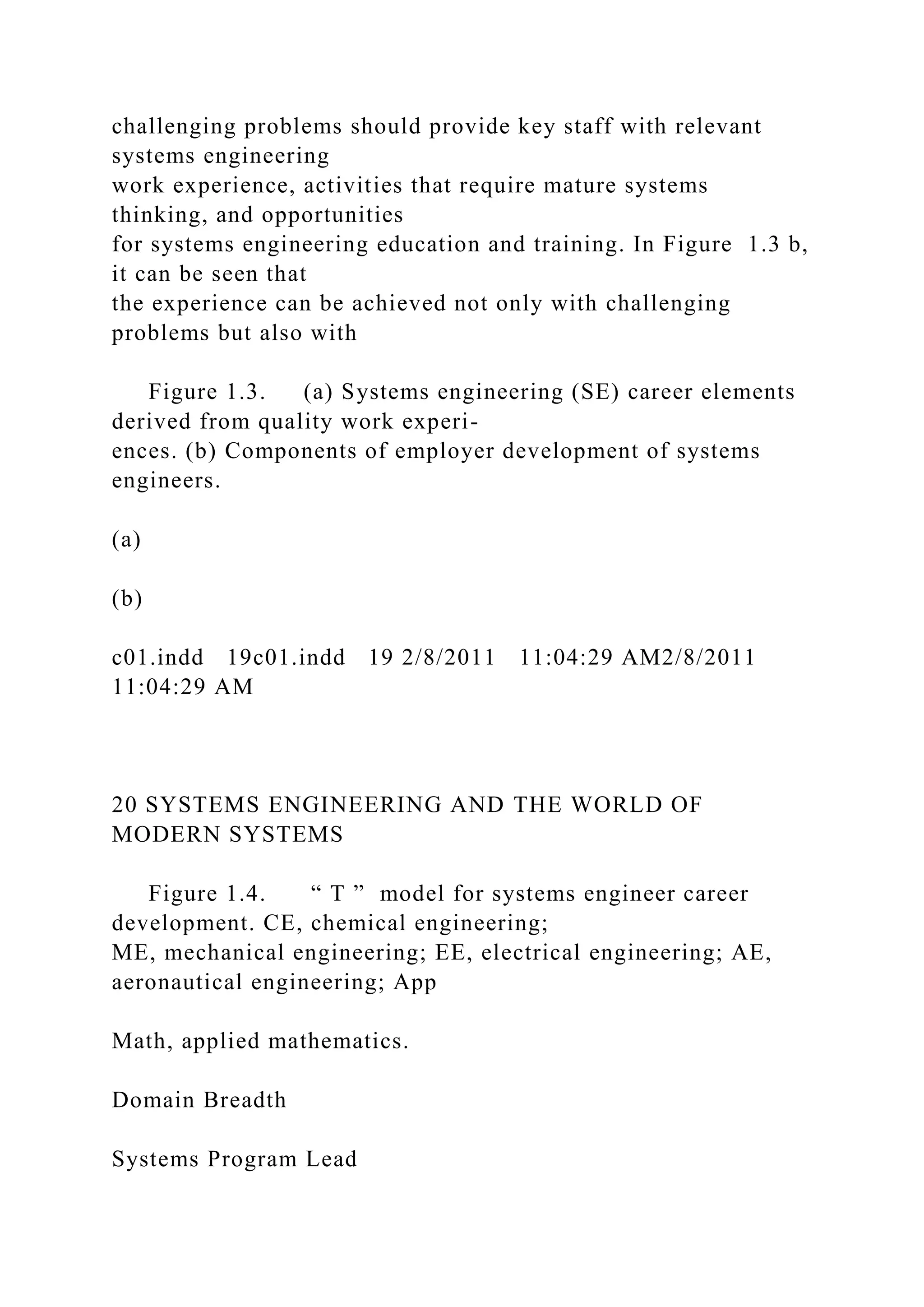 challenging problems should provide key staff with relevant
systems engineering
work experience, activities that require mature systems
thinking, and opportunities
for systems engineering education and training. In Figure 1.3 b,
it can be seen that
the experience can be achieved not only with challenging
problems but also with
Figure 1.3. (a) Systems engineering (SE) career elements
derived from quality work experi-
ences. (b) Components of employer development of systems
engineers.
(a)
(b)
c01.indd 19c01.indd 19 2/8/2011 11:04:29 AM2/8/2011
11:04:29 AM
20 SYSTEMS ENGINEERING AND THE WORLD OF
MODERN SYSTEMS
Figure 1.4. “ T ” model for systems engineer career
development. CE, chemical engineering;
ME, mechanical engineering; EE, electrical engineering; AE,
aeronautical engineering; App
Math, applied mathematics.
Domain Breadth
Systems Program Lead
 