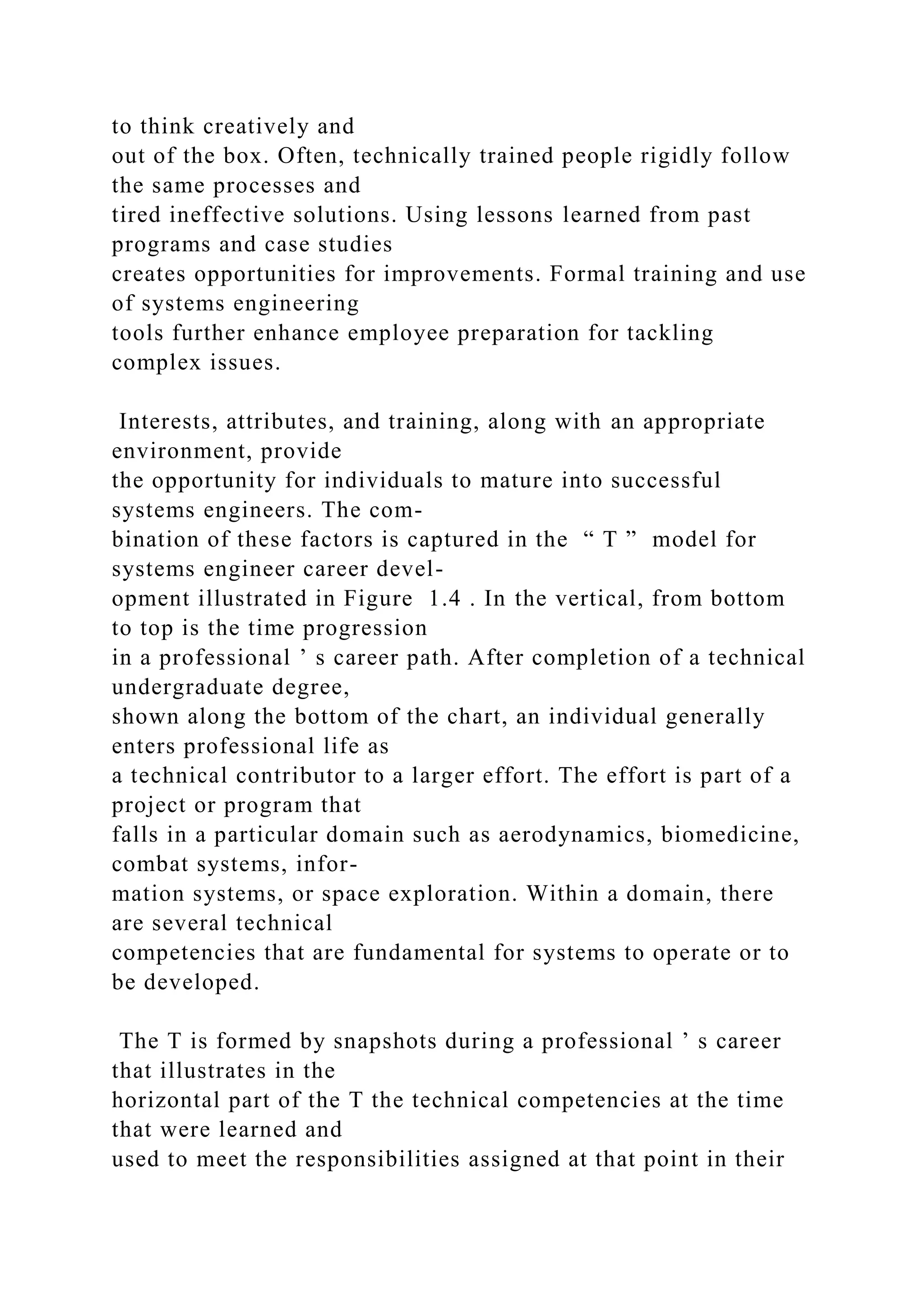 to think creatively and
out of the box. Often, technically trained people rigidly follow
the same processes and
tired ineffective solutions. Using lessons learned from past
programs and case studies
creates opportunities for improvements. Formal training and use
of systems engineering
tools further enhance employee preparation for tackling
complex issues.
Interests, attributes, and training, along with an appropriate
environment, provide
the opportunity for individuals to mature into successful
systems engineers. The com-
bination of these factors is captured in the “ T ” model for
systems engineer career devel-
opment illustrated in Figure 1.4 . In the vertical, from bottom
to top is the time progression
in a professional ’ s career path. After completion of a technical
undergraduate degree,
shown along the bottom of the chart, an individual generally
enters professional life as
a technical contributor to a larger effort. The effort is part of a
project or program that
falls in a particular domain such as aerodynamics, biomedicine,
combat systems, infor-
mation systems, or space exploration. Within a domain, there
are several technical
competencies that are fundamental for systems to operate or to
be developed.
The T is formed by snapshots during a professional ’ s career
that illustrates in the
horizontal part of the T the technical competencies at the time
that were learned and
used to meet the responsibilities assigned at that point in their
 