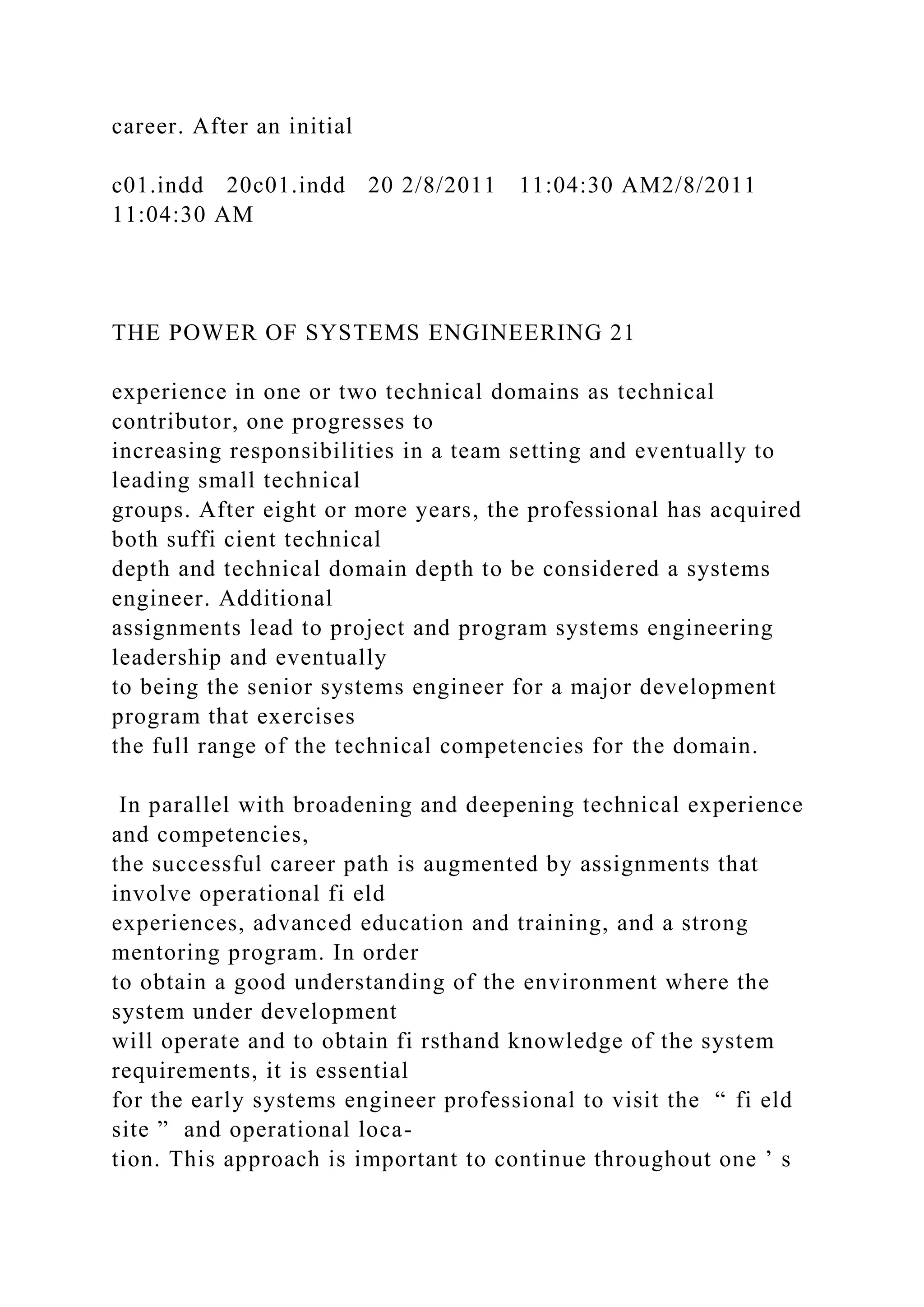 career. After an initial
c01.indd 20c01.indd 20 2/8/2011 11:04:30 AM2/8/2011
11:04:30 AM
THE POWER OF SYSTEMS ENGINEERING 21
experience in one or two technical domains as technical
contributor, one progresses to
increasing responsibilities in a team setting and eventually to
leading small technical
groups. After eight or more years, the professional has acquired
both suffi cient technical
depth and technical domain depth to be considered a systems
engineer. Additional
assignments lead to project and program systems engineering
leadership and eventually
to being the senior systems engineer for a major development
program that exercises
the full range of the technical competencies for the domain.
In parallel with broadening and deepening technical experience
and competencies,
the successful career path is augmented by assignments that
involve operational fi eld
experiences, advanced education and training, and a strong
mentoring program. In order
to obtain a good understanding of the environment where the
system under development
will operate and to obtain fi rsthand knowledge of the system
requirements, it is essential
for the early systems engineer professional to visit the “ fi eld
site ” and operational loca-
tion. This approach is important to continue throughout one ’ s
 