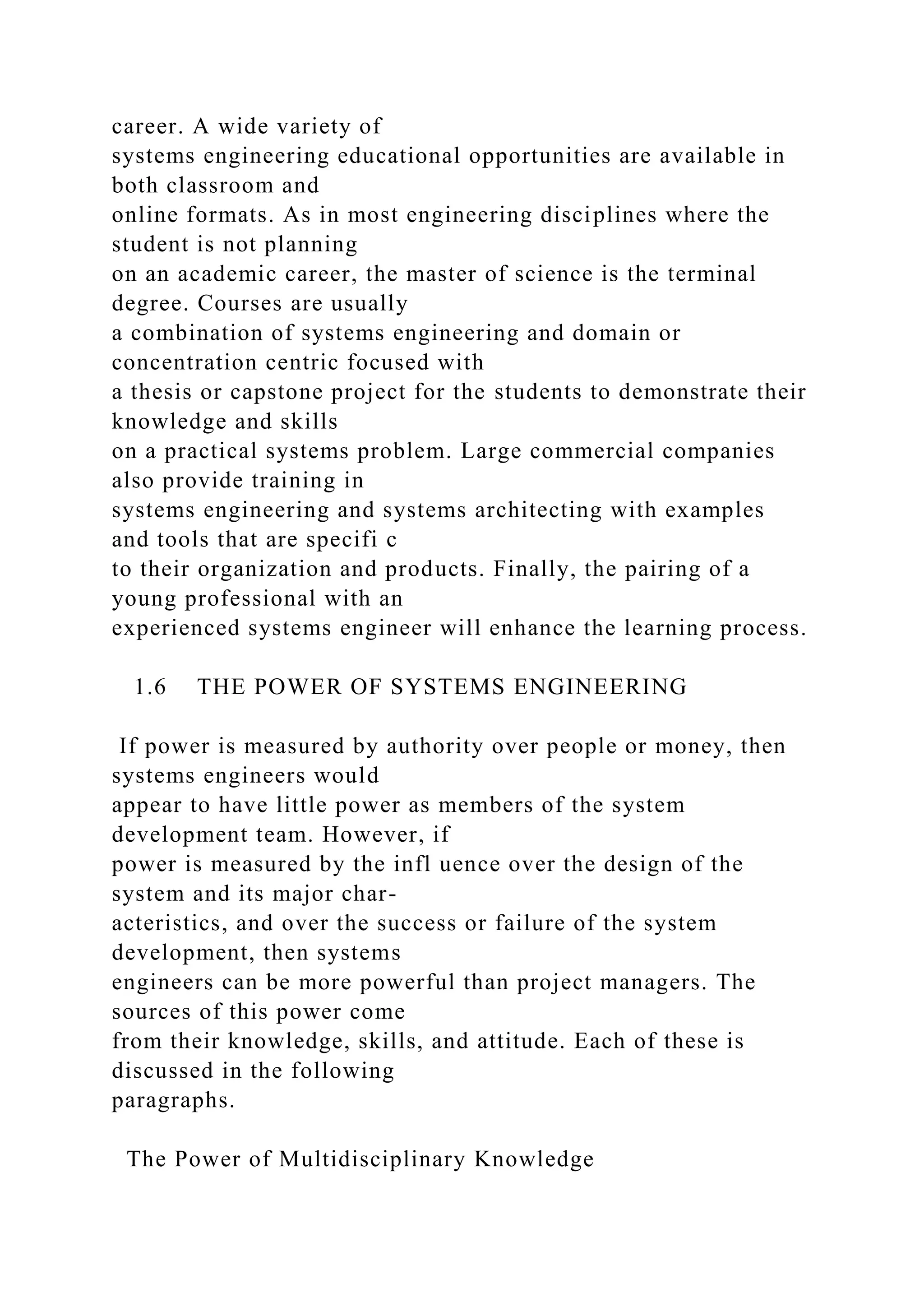 career. A wide variety of
systems engineering educational opportunities are available in
both classroom and
online formats. As in most engineering disciplines where the
student is not planning
on an academic career, the master of science is the terminal
degree. Courses are usually
a combination of systems engineering and domain or
concentration centric focused with
a thesis or capstone project for the students to demonstrate their
knowledge and skills
on a practical systems problem. Large commercial companies
also provide training in
systems engineering and systems architecting with examples
and tools that are specifi c
to their organization and products. Finally, the pairing of a
young professional with an
experienced systems engineer will enhance the learning process.
1.6 THE POWER OF SYSTEMS ENGINEERING
If power is measured by authority over people or money, then
systems engineers would
appear to have little power as members of the system
development team. However, if
power is measured by the infl uence over the design of the
system and its major char-
acteristics, and over the success or failure of the system
development, then systems
engineers can be more powerful than project managers. The
sources of this power come
from their knowledge, skills, and attitude. Each of these is
discussed in the following
paragraphs.
The Power of Multidisciplinary Knowledge
 