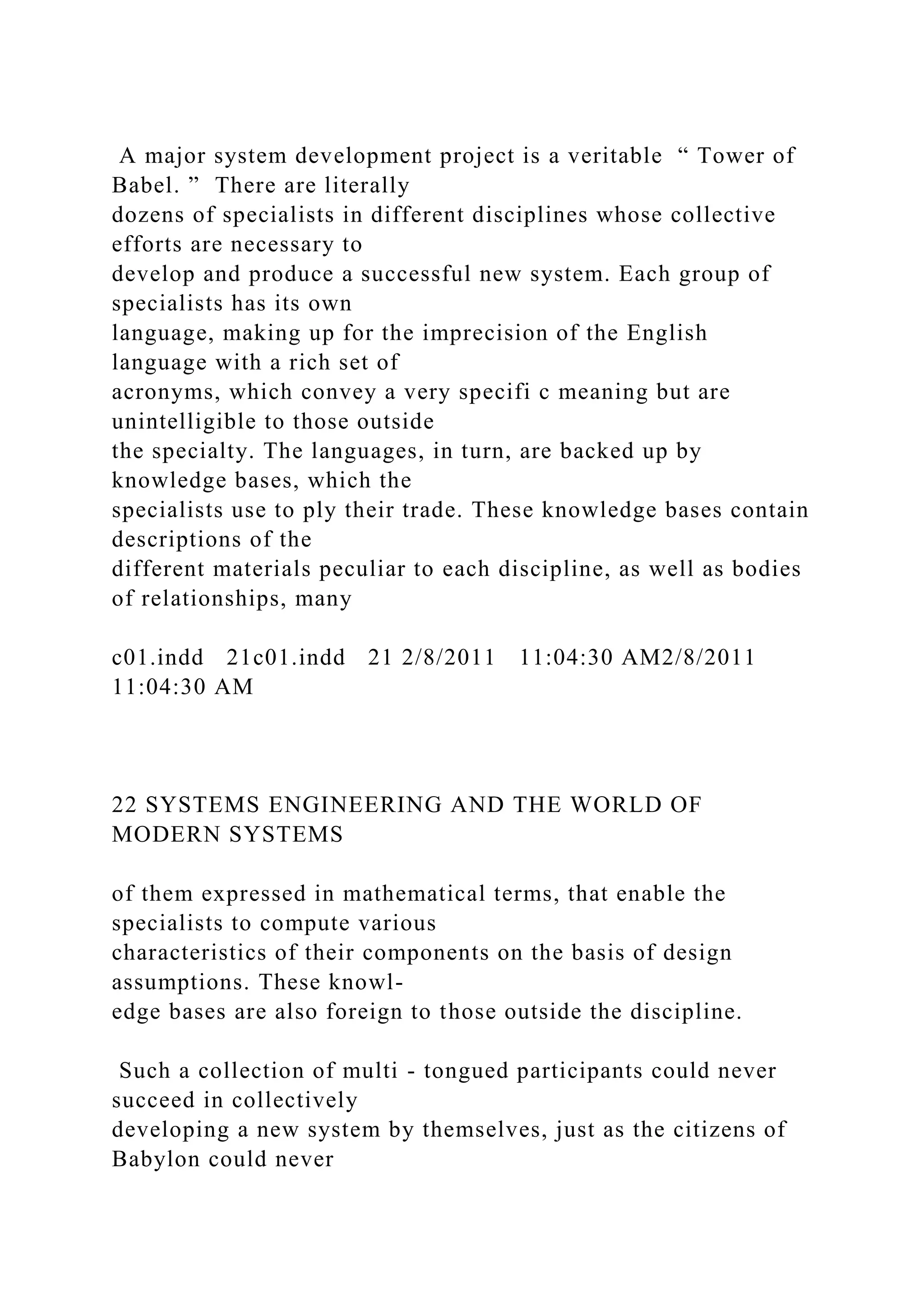 A major system development project is a veritable “ Tower of
Babel. ” There are literally
dozens of specialists in different disciplines whose collective
efforts are necessary to
develop and produce a successful new system. Each group of
specialists has its own
language, making up for the imprecision of the English
language with a rich set of
acronyms, which convey a very specifi c meaning but are
unintelligible to those outside
the specialty. The languages, in turn, are backed up by
knowledge bases, which the
specialists use to ply their trade. These knowledge bases contain
descriptions of the
different materials peculiar to each discipline, as well as bodies
of relationships, many
c01.indd 21c01.indd 21 2/8/2011 11:04:30 AM2/8/2011
11:04:30 AM
22 SYSTEMS ENGINEERING AND THE WORLD OF
MODERN SYSTEMS
of them expressed in mathematical terms, that enable the
specialists to compute various
characteristics of their components on the basis of design
assumptions. These knowl-
edge bases are also foreign to those outside the discipline.
Such a collection of multi - tongued participants could never
succeed in collectively
developing a new system by themselves, just as the citizens of
Babylon could never
 