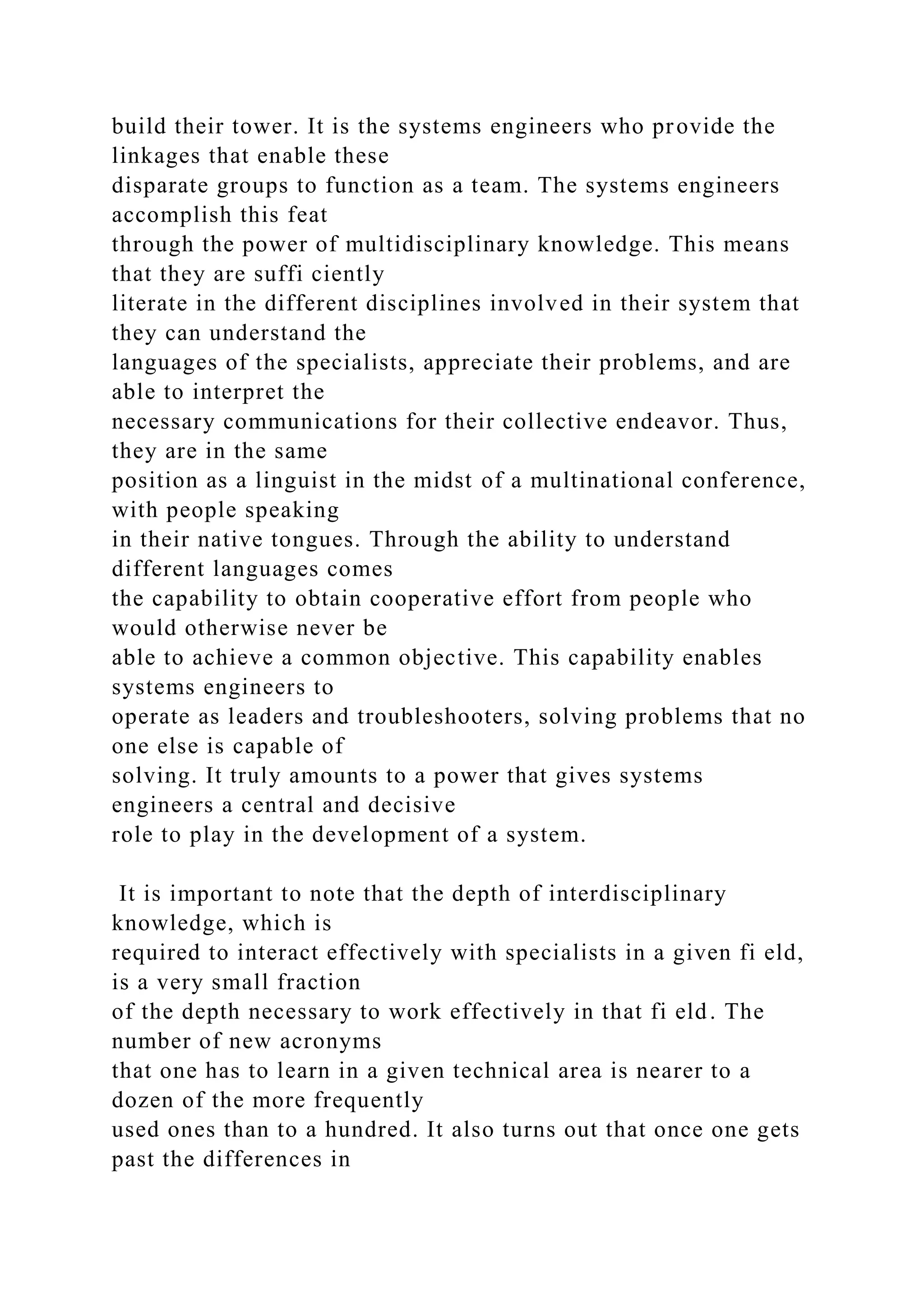 build their tower. It is the systems engineers who provide the
linkages that enable these
disparate groups to function as a team. The systems engineers
accomplish this feat
through the power of multidisciplinary knowledge. This means
that they are suffi ciently
literate in the different disciplines involved in their system that
they can understand the
languages of the specialists, appreciate their problems, and are
able to interpret the
necessary communications for their collective endeavor. Thus,
they are in the same
position as a linguist in the midst of a multinational conference,
with people speaking
in their native tongues. Through the ability to understand
different languages comes
the capability to obtain cooperative effort from people who
would otherwise never be
able to achieve a common objective. This capability enables
systems engineers to
operate as leaders and troubleshooters, solving problems that no
one else is capable of
solving. It truly amounts to a power that gives systems
engineers a central and decisive
role to play in the development of a system.
It is important to note that the depth of interdisciplinary
knowledge, which is
required to interact effectively with specialists in a given fi eld,
is a very small fraction
of the depth necessary to work effectively in that fi eld. The
number of new acronyms
that one has to learn in a given technical area is nearer to a
dozen of the more frequently
used ones than to a hundred. It also turns out that once one gets
past the differences in
 