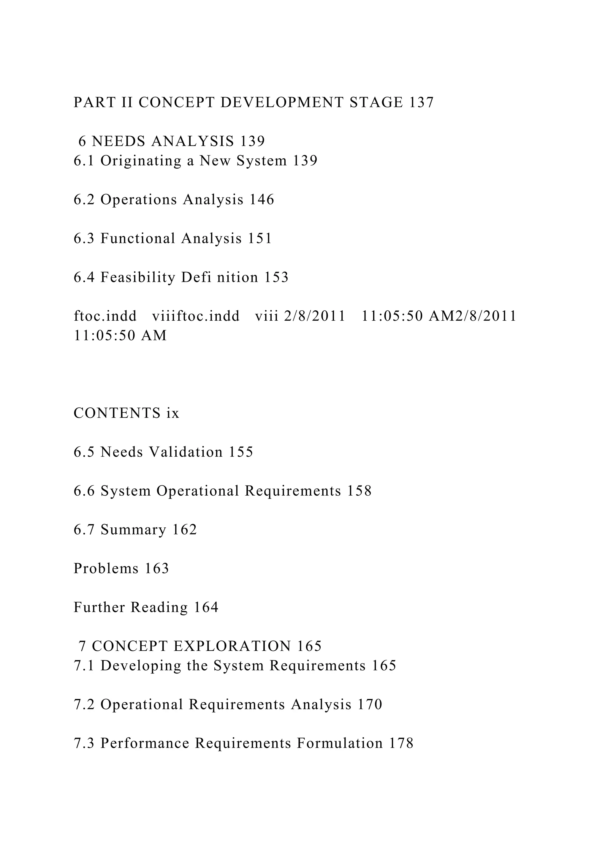 PART II CONCEPT DEVELOPMENT STAGE 137
6 NEEDS ANALYSIS 139
6.1 Originating a New System 139
6.2 Operations Analysis 146
6.3 Functional Analysis 151
6.4 Feasibility Defi nition 153
ftoc.indd viiiftoc.indd viii 2/8/2011 11:05:50 AM2/8/2011
11:05:50 AM
CONTENTS ix
6.5 Needs Validation 155
6.6 System Operational Requirements 158
6.7 Summary 162
Problems 163
Further Reading 164
7 CONCEPT EXPLORATION 165
7.1 Developing the System Requirements 165
7.2 Operational Requirements Analysis 170
7.3 Performance Requirements Formulation 178
 