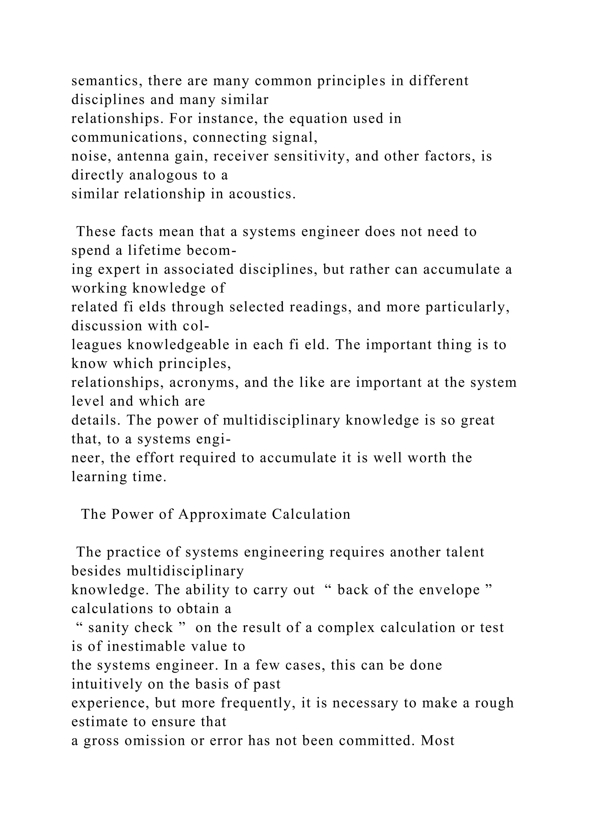 semantics, there are many common principles in different
disciplines and many similar
relationships. For instance, the equation used in
communications, connecting signal,
noise, antenna gain, receiver sensitivity, and other factors, is
directly analogous to a
similar relationship in acoustics.
These facts mean that a systems engineer does not need to
spend a lifetime becom-
ing expert in associated disciplines, but rather can accumulate a
working knowledge of
related fi elds through selected readings, and more particularly,
discussion with col-
leagues knowledgeable in each fi eld. The important thing is to
know which principles,
relationships, acronyms, and the like are important at the system
level and which are
details. The power of multidisciplinary knowledge is so great
that, to a systems engi-
neer, the effort required to accumulate it is well worth the
learning time.
The Power of Approximate Calculation
The practice of systems engineering requires another talent
besides multidisciplinary
knowledge. The ability to carry out “ back of the envelope ”
calculations to obtain a
“ sanity check ” on the result of a complex calculation or test
is of inestimable value to
the systems engineer. In a few cases, this can be done
intuitively on the basis of past
experience, but more frequently, it is necessary to make a rough
estimate to ensure that
a gross omission or error has not been committed. Most
 