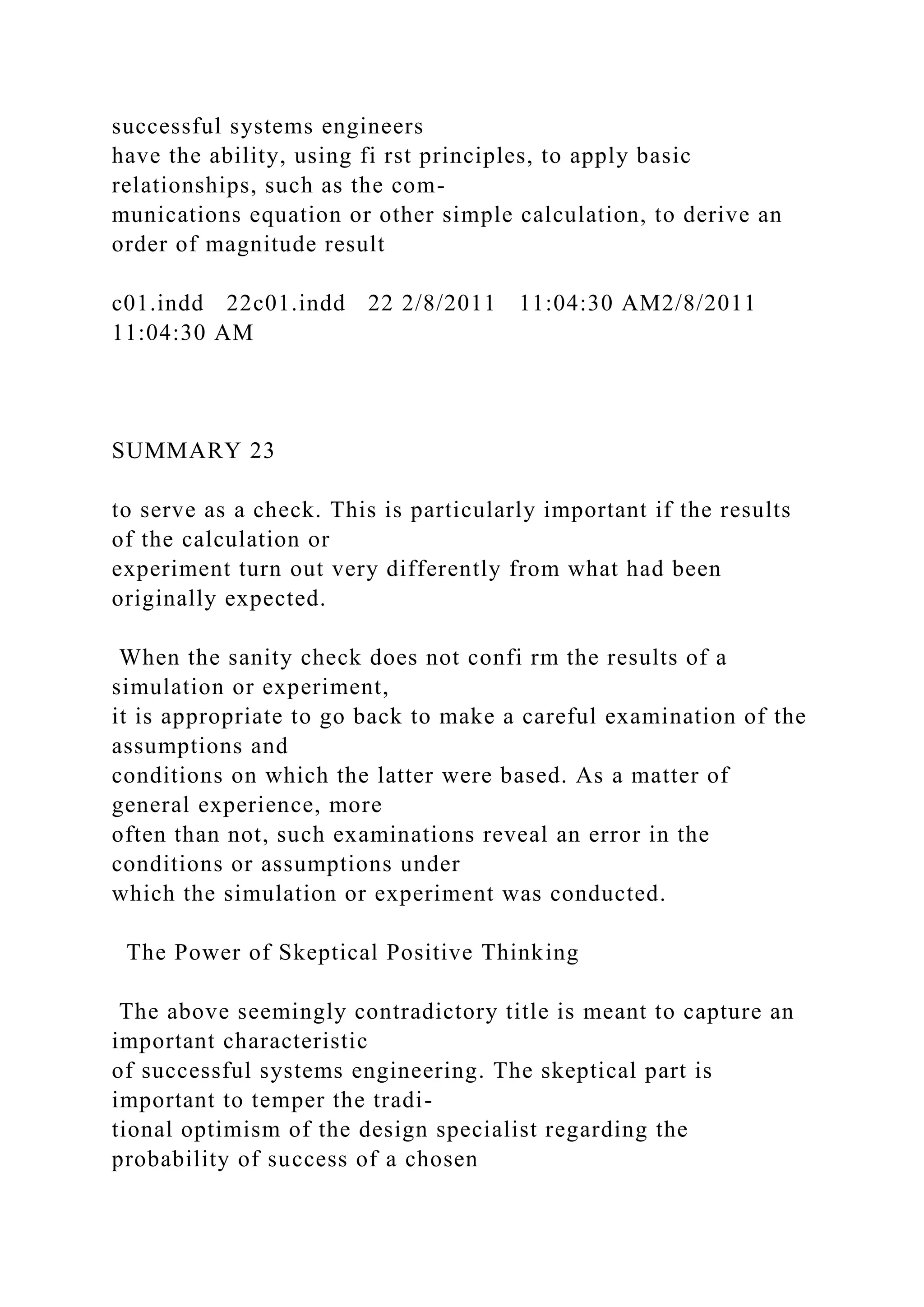 successful systems engineers
have the ability, using fi rst principles, to apply basic
relationships, such as the com-
munications equation or other simple calculation, to derive an
order of magnitude result
c01.indd 22c01.indd 22 2/8/2011 11:04:30 AM2/8/2011
11:04:30 AM
SUMMARY 23
to serve as a check. This is particularly important if the results
of the calculation or
experiment turn out very differently from what had been
originally expected.
When the sanity check does not confi rm the results of a
simulation or experiment,
it is appropriate to go back to make a careful examination of the
assumptions and
conditions on which the latter were based. As a matter of
general experience, more
often than not, such examinations reveal an error in the
conditions or assumptions under
which the simulation or experiment was conducted.
The Power of Skeptical Positive Thinking
The above seemingly contradictory title is meant to capture an
important characteristic
of successful systems engineering. The skeptical part is
important to temper the tradi-
tional optimism of the design specialist regarding the
probability of success of a chosen
 