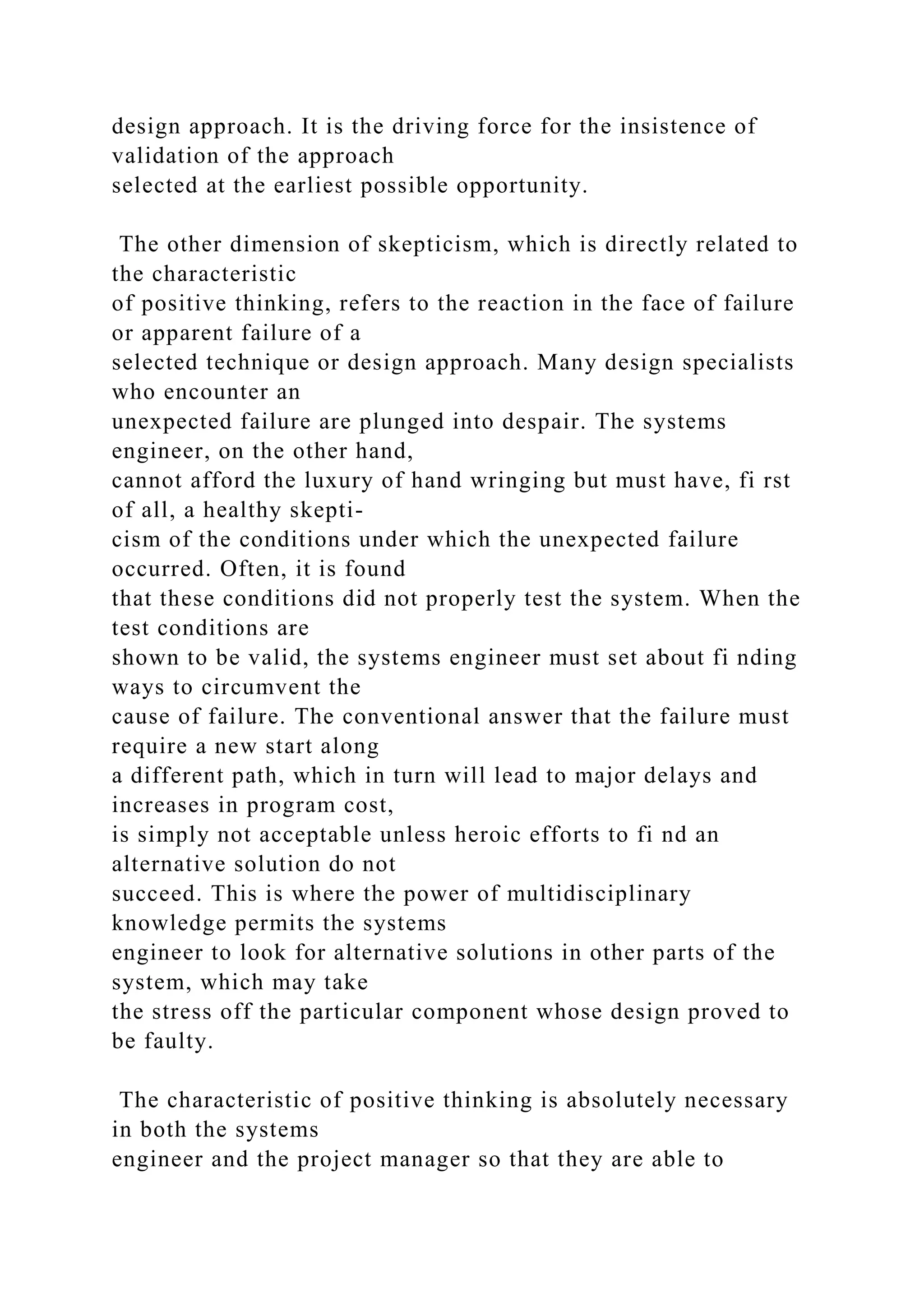 design approach. It is the driving force for the insistence of
validation of the approach
selected at the earliest possible opportunity.
The other dimension of skepticism, which is directly related to
the characteristic
of positive thinking, refers to the reaction in the face of failure
or apparent failure of a
selected technique or design approach. Many design specialists
who encounter an
unexpected failure are plunged into despair. The systems
engineer, on the other hand,
cannot afford the luxury of hand wringing but must have, fi rst
of all, a healthy skepti-
cism of the conditions under which the unexpected failure
occurred. Often, it is found
that these conditions did not properly test the system. When the
test conditions are
shown to be valid, the systems engineer must set about fi nding
ways to circumvent the
cause of failure. The conventional answer that the failure must
require a new start along
a different path, which in turn will lead to major delays and
increases in program cost,
is simply not acceptable unless heroic efforts to fi nd an
alternative solution do not
succeed. This is where the power of multidisciplinary
knowledge permits the systems
engineer to look for alternative solutions in other parts of the
system, which may take
the stress off the particular component whose design proved to
be faulty.
The characteristic of positive thinking is absolutely necessary
in both the systems
engineer and the project manager so that they are able to
 
