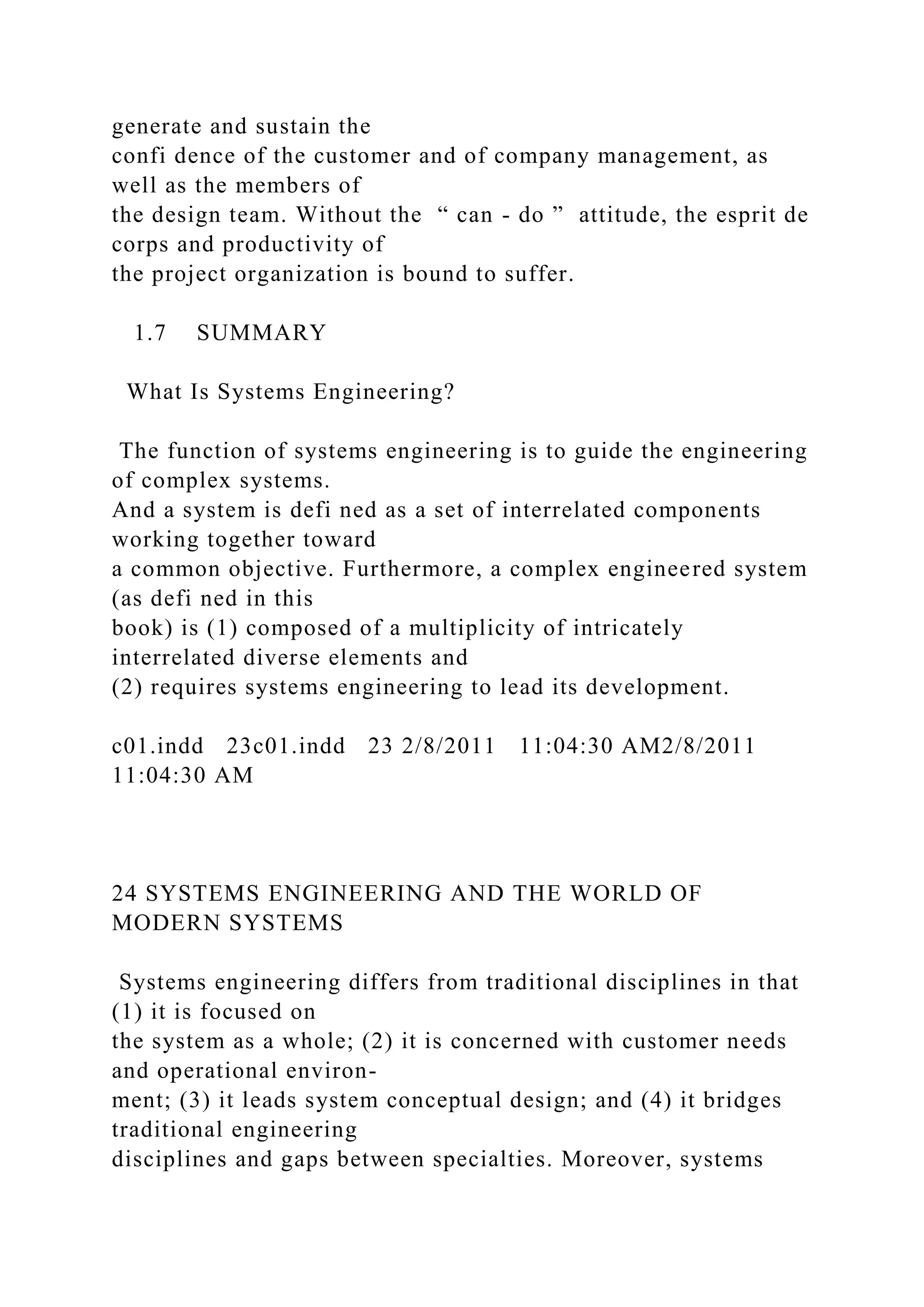 generate and sustain the
confi dence of the customer and of company management, as
well as the members of
the design team. Without the “ can - do ” attitude, the esprit de
corps and productivity of
the project organization is bound to suffer.
1.7 SUMMARY
What Is Systems Engineering?
The function of systems engineering is to guide the engineering
of complex systems.
And a system is defi ned as a set of interrelated components
working together toward
a common objective. Furthermore, a complex engineered system
(as defi ned in this
book) is (1) composed of a multiplicity of intricately
interrelated diverse elements and
(2) requires systems engineering to lead its development.
c01.indd 23c01.indd 23 2/8/2011 11:04:30 AM2/8/2011
11:04:30 AM
24 SYSTEMS ENGINEERING AND THE WORLD OF
MODERN SYSTEMS
Systems engineering differs from traditional disciplines in that
(1) it is focused on
the system as a whole; (2) it is concerned with customer needs
and operational environ-
ment; (3) it leads system conceptual design; and (4) it bridges
traditional engineering
disciplines and gaps between specialties. Moreover, systems
 