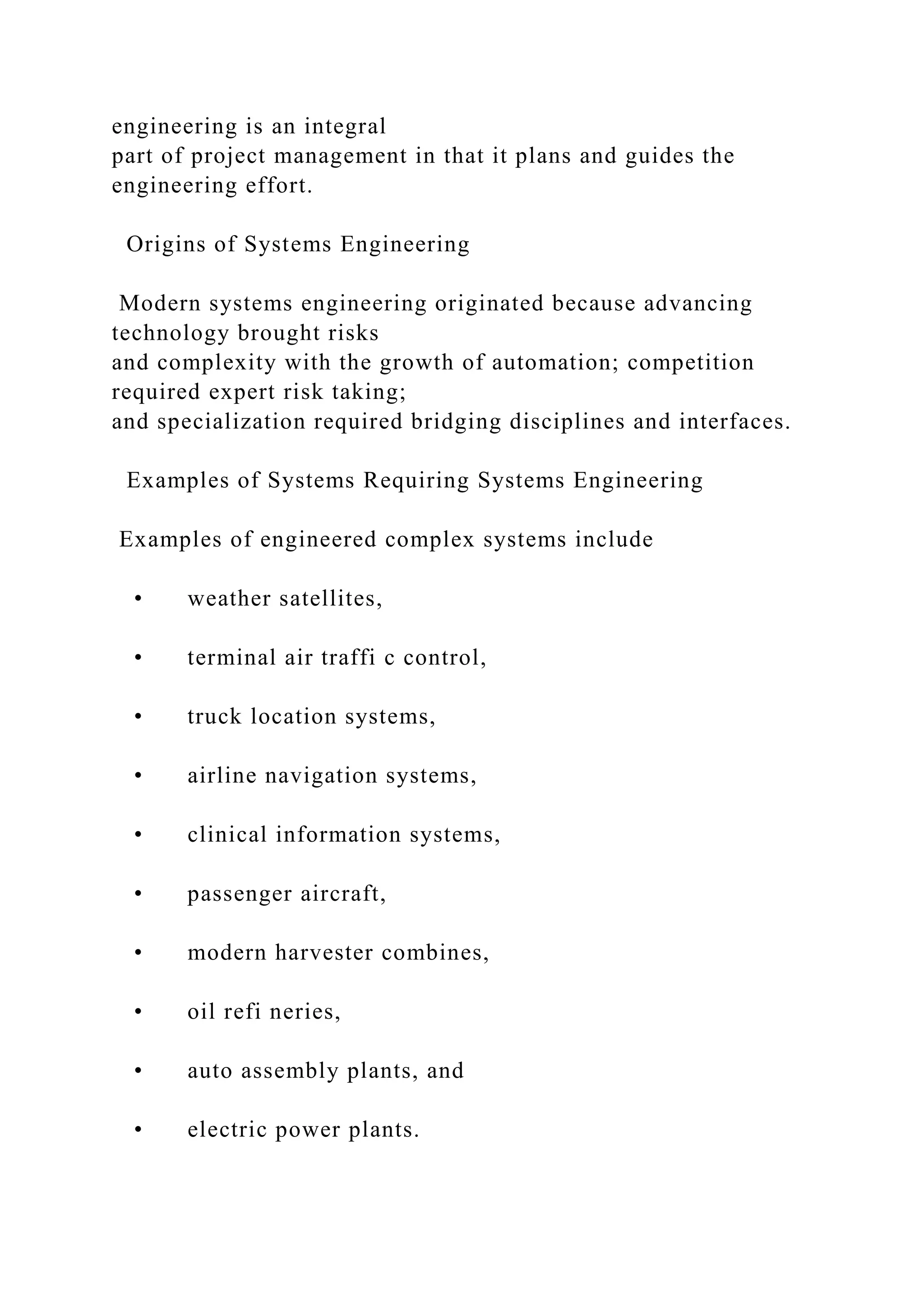 engineering is an integral
part of project management in that it plans and guides the
engineering effort.
Origins of Systems Engineering
Modern systems engineering originated because advancing
technology brought risks
and complexity with the growth of automation; competition
required expert risk taking;
and specialization required bridging disciplines and interfaces.
Examples of Systems Requiring Systems Engineering
Examples of engineered complex systems include
• weather satellites,
• terminal air traffi c control,
• truck location systems,
• airline navigation systems,
• clinical information systems,
• passenger aircraft,
• modern harvester combines,
• oil refi neries,
• auto assembly plants, and
• electric power plants.
 