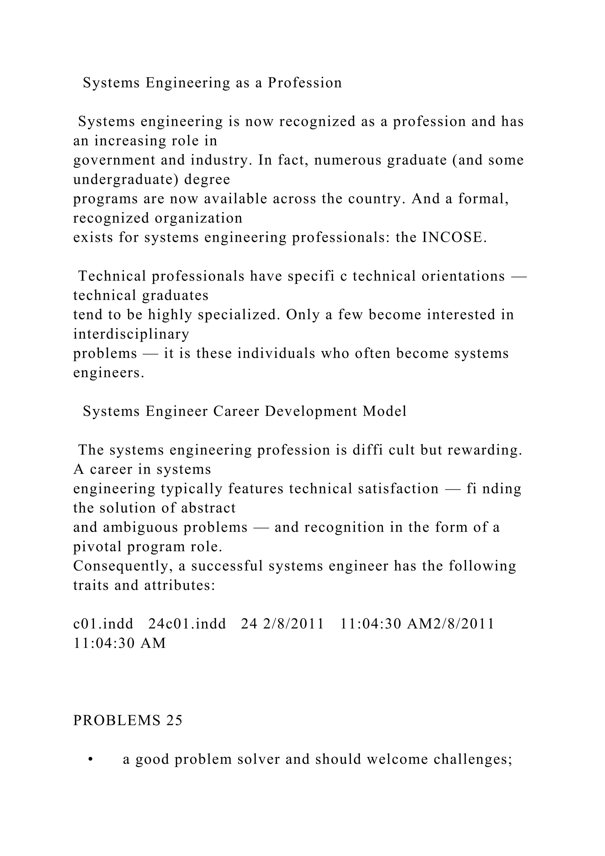 Systems Engineering as a Profession
Systems engineering is now recognized as a profession and has
an increasing role in
government and industry. In fact, numerous graduate (and some
undergraduate) degree
programs are now available across the country. And a formal,
recognized organization
exists for systems engineering professionals: the INCOSE.
Technical professionals have specifi c technical orientations —
technical graduates
tend to be highly specialized. Only a few become interested in
interdisciplinary
problems — it is these individuals who often become systems
engineers.
Systems Engineer Career Development Model
The systems engineering profession is diffi cult but rewarding.
A career in systems
engineering typically features technical satisfaction — fi nding
the solution of abstract
and ambiguous problems — and recognition in the form of a
pivotal program role.
Consequently, a successful systems engineer has the following
traits and attributes:
c01.indd 24c01.indd 24 2/8/2011 11:04:30 AM2/8/2011
11:04:30 AM
PROBLEMS 25
• a good problem solver and should welcome challenges;
 