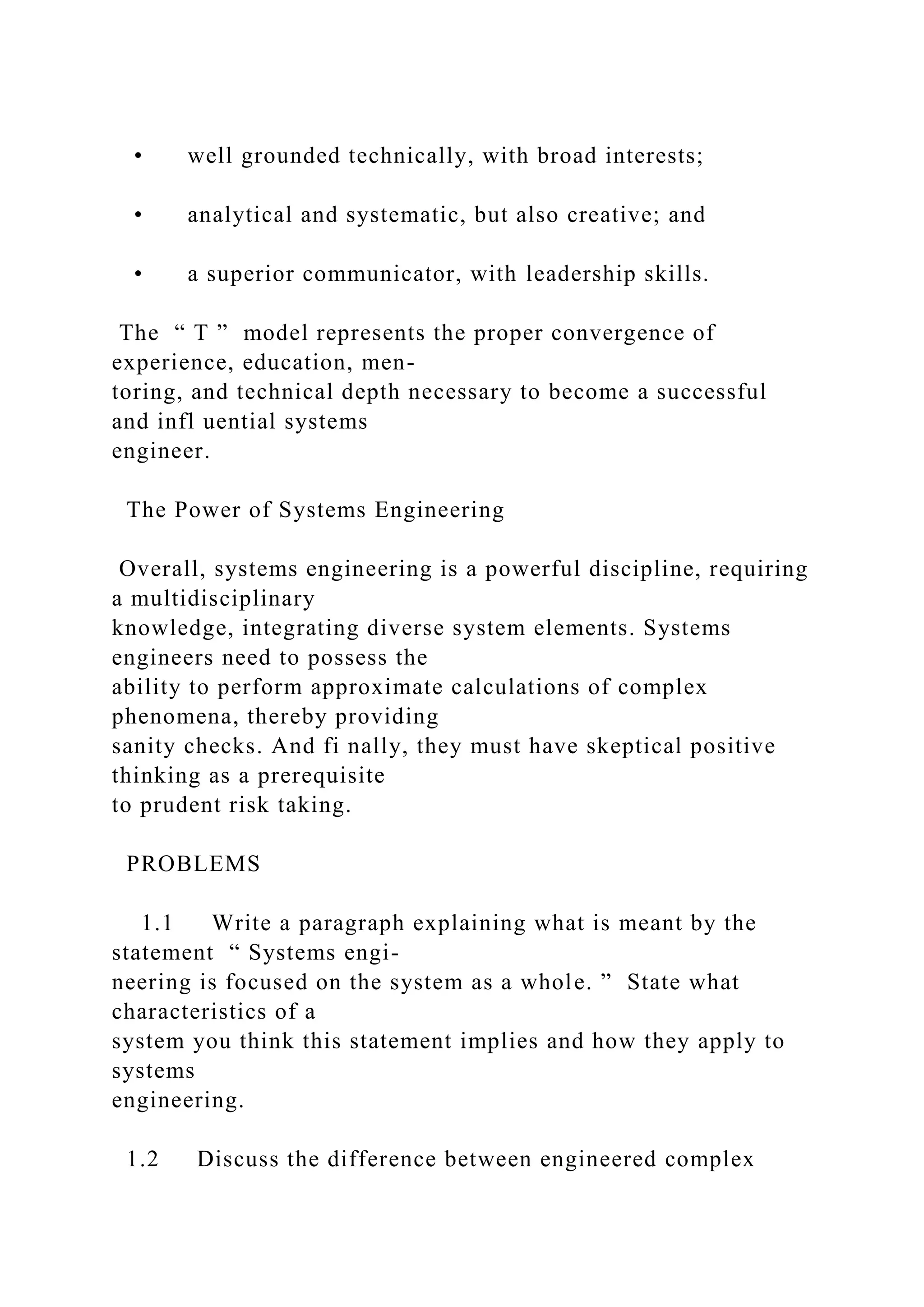 • well grounded technically, with broad interests;
• analytical and systematic, but also creative; and
• a superior communicator, with leadership skills.
The “ T ” model represents the proper convergence of
experience, education, men-
toring, and technical depth necessary to become a successful
and infl uential systems
engineer.
The Power of Systems Engineering
Overall, systems engineering is a powerful discipline, requiring
a multidisciplinary
knowledge, integrating diverse system elements. Systems
engineers need to possess the
ability to perform approximate calculations of complex
phenomena, thereby providing
sanity checks. And fi nally, they must have skeptical positive
thinking as a prerequisite
to prudent risk taking.
PROBLEMS
1.1 Write a paragraph explaining what is meant by the
statement “ Systems engi-
neering is focused on the system as a whole. ” State what
characteristics of a
system you think this statement implies and how they apply to
systems
engineering.
1.2 Discuss the difference between engineered complex
 