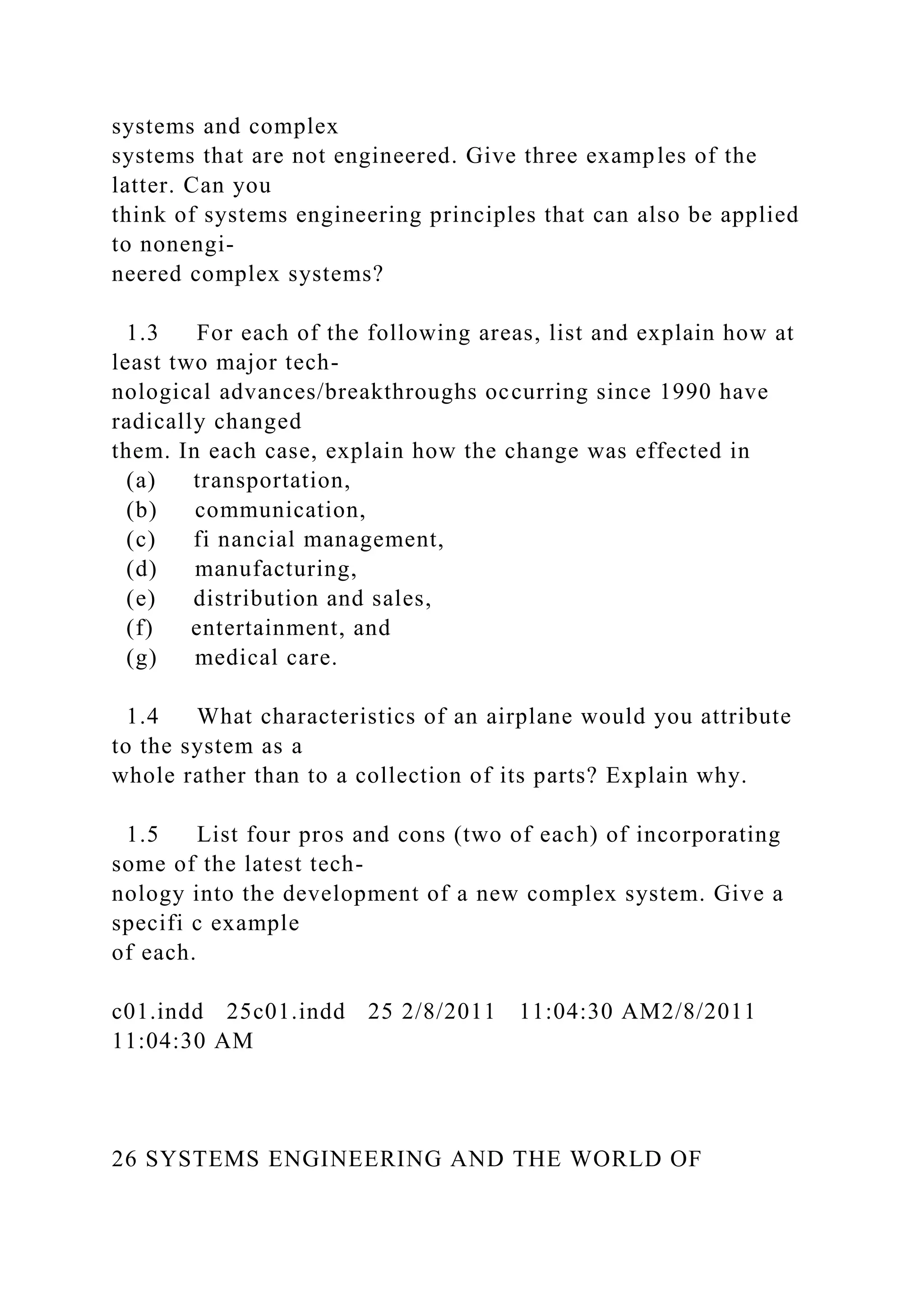 systems and complex
systems that are not engineered. Give three examples of the
latter. Can you
think of systems engineering principles that can also be applied
to nonengi-
neered complex systems?
1.3 For each of the following areas, list and explain how at
least two major tech-
nological advances/breakthroughs occurring since 1990 have
radically changed
them. In each case, explain how the change was effected in
(a) transportation,
(b) communication,
(c) fi nancial management,
(d) manufacturing,
(e) distribution and sales,
(f) entertainment, and
(g) medical care.
1.4 What characteristics of an airplane would you attribute
to the system as a
whole rather than to a collection of its parts? Explain why.
1.5 List four pros and cons (two of each) of incorporating
some of the latest tech-
nology into the development of a new complex system. Give a
specifi c example
of each.
c01.indd 25c01.indd 25 2/8/2011 11:04:30 AM2/8/2011
11:04:30 AM
26 SYSTEMS ENGINEERING AND THE WORLD OF
 