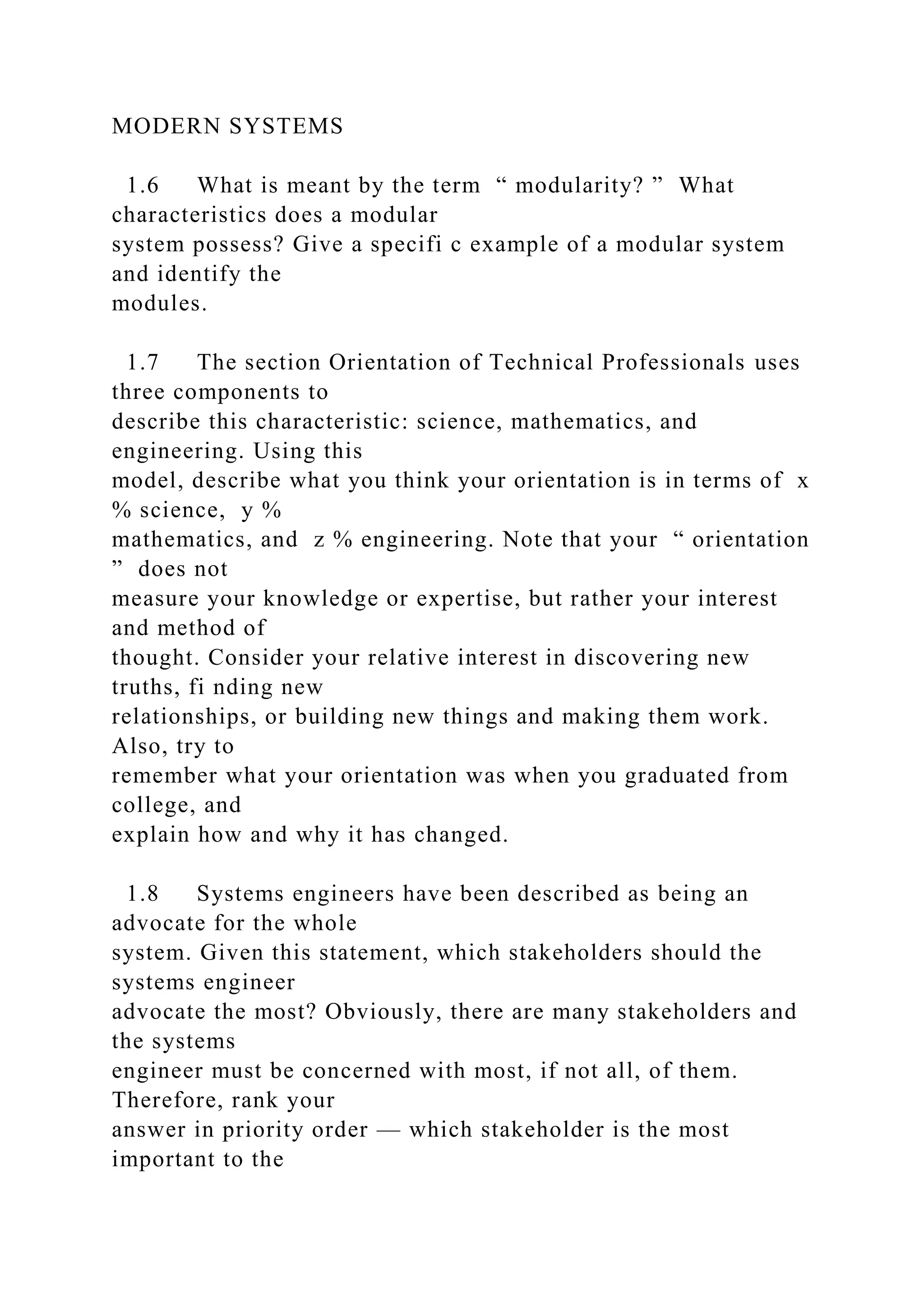 MODERN SYSTEMS
1.6 What is meant by the term “ modularity? ” What
characteristics does a modular
system possess? Give a specifi c example of a modular system
and identify the
modules.
1.7 The section Orientation of Technical Professionals uses
three components to
describe this characteristic: science, mathematics, and
engineering. Using this
model, describe what you think your orientation is in terms of x
% science, y %
mathematics, and z % engineering. Note that your “ orientation
” does not
measure your knowledge or expertise, but rather your interest
and method of
thought. Consider your relative interest in discovering new
truths, fi nding new
relationships, or building new things and making them work.
Also, try to
remember what your orientation was when you graduated from
college, and
explain how and why it has changed.
1.8 Systems engineers have been described as being an
advocate for the whole
system. Given this statement, which stakeholders should the
systems engineer
advocate the most? Obviously, there are many stakeholders and
the systems
engineer must be concerned with most, if not all, of them.
Therefore, rank your
answer in priority order — which stakeholder is the most
important to the
 