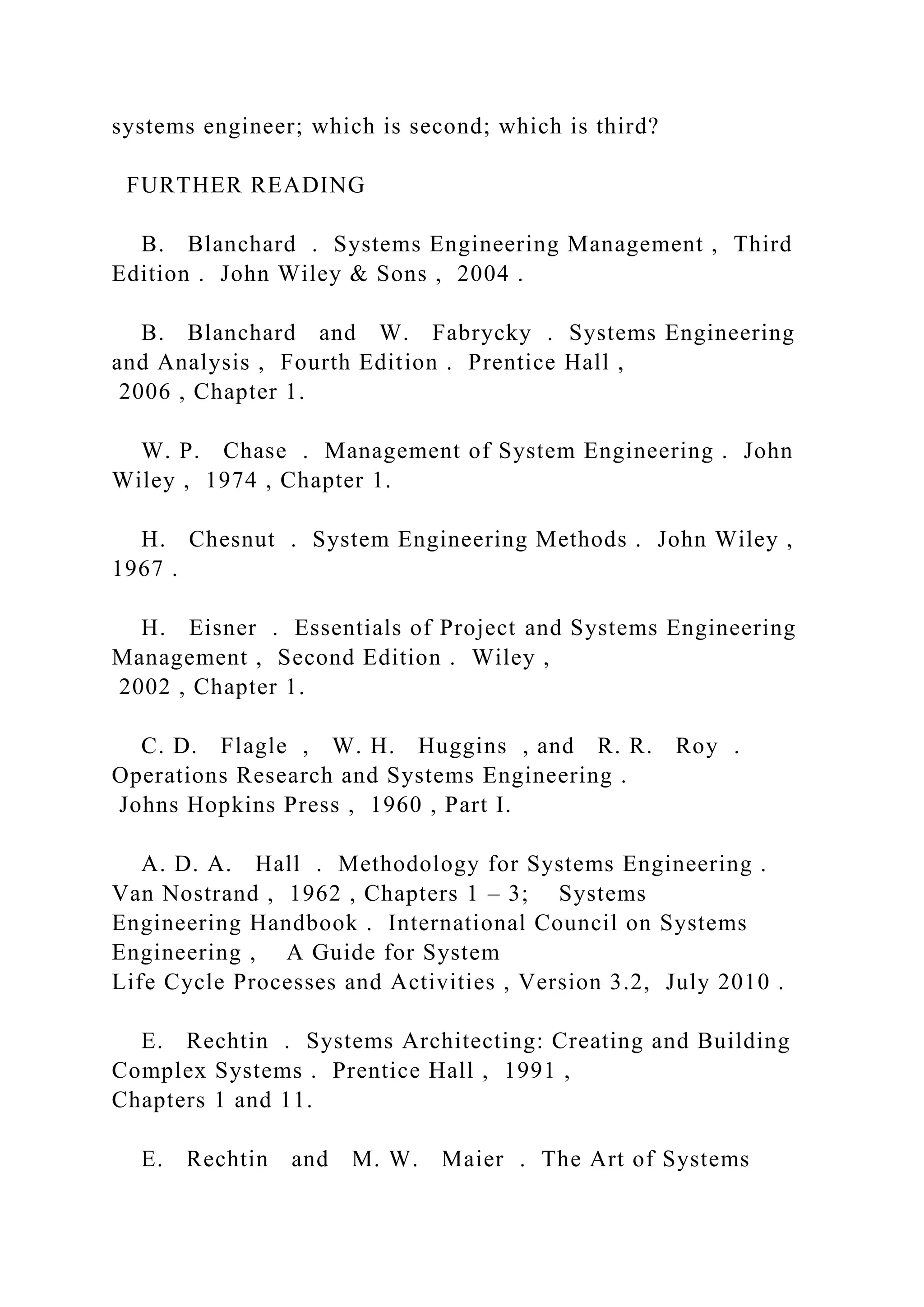 systems engineer; which is second; which is third?
FURTHER READING
B. Blanchard . Systems Engineering Management , Third
Edition . John Wiley & Sons , 2004 .
B. Blanchard and W. Fabrycky . Systems Engineering
and Analysis , Fourth Edition . Prentice Hall ,
2006 , Chapter 1.
W. P. Chase . Management of System Engineering . John
Wiley , 1974 , Chapter 1.
H. Chesnut . System Engineering Methods . John Wiley ,
1967 .
H. Eisner . Essentials of Project and Systems Engineering
Management , Second Edition . Wiley ,
2002 , Chapter 1.
C. D. Flagle , W. H. Huggins , and R. R. Roy .
Operations Research and Systems Engineering .
Johns Hopkins Press , 1960 , Part I.
A. D. A. Hall . Methodology for Systems Engineering .
Van Nostrand , 1962 , Chapters 1 – 3; Systems
Engineering Handbook . International Council on Systems
Engineering , A Guide for System
Life Cycle Processes and Activities , Version 3.2, July 2010 .
E. Rechtin . Systems Architecting: Creating and Building
Complex Systems . Prentice Hall , 1991 ,
Chapters 1 and 11.
E. Rechtin and M. W. Maier . The Art of Systems
 