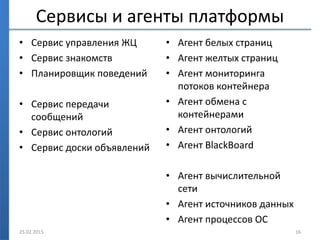 Сервисы и агенты платформы
• Сервис управления ЖЦ
• Сервис знакомств
• Планировщик поведений
• Сервис передачи
сообщений
• Сервис онтологий
• Сервис доски объявлений
• Агент белых страниц
• Агент желтых страниц
• Агент мониторинга
потоков контейнера
• Агент обмена с
контейнерами
• Агент онтологий
• Агент BlackBoard
• Агент вычислительной
сети
• Агент источников данных
• Агент процессов ОС
25.02.2015 16
 