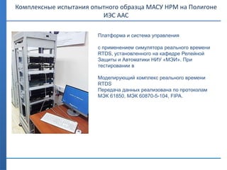 Платформа и система управления
с применением симулятора реального времени
RTDS, установленного на кафедре Релейной
Защиты и Автоматики НИУ «МЭИ». При
тестировании в
Моделирующий комплекс реального времени
RTDS
Передача данных реализована по протоколам
МЭК 61850, МЭК 60870-5-104, FIPA.
Комплексные испытания опытного образца МАСУ НРМ на Полигоне
ИЭС ААС
 