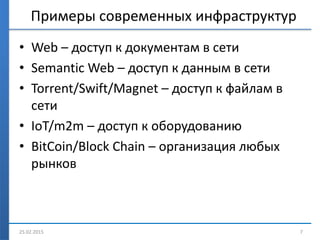 Примеры современных инфраструктур
• Web – доступ к документам в сети
• Semantic Web – доступ к данным в сети
• Torrent/Swift/Magnet – доступ к файлам в
сети
• IoT/m2m – доступ к оборудованию
• BitCoin/Block Chain – организация любых
рынков
25.02.2015 7
 