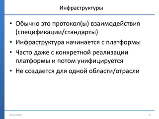 Инфраструктуры
• Обычно это протокол(ы) взаимодействия
(спецификации/стандарты)
• Инфраструктура начинается с платформы
• Часто даже с конкретной реализации
платформы и потом унифицируется
• Не создается для одной области/отрасли
25.02.2015 8
 