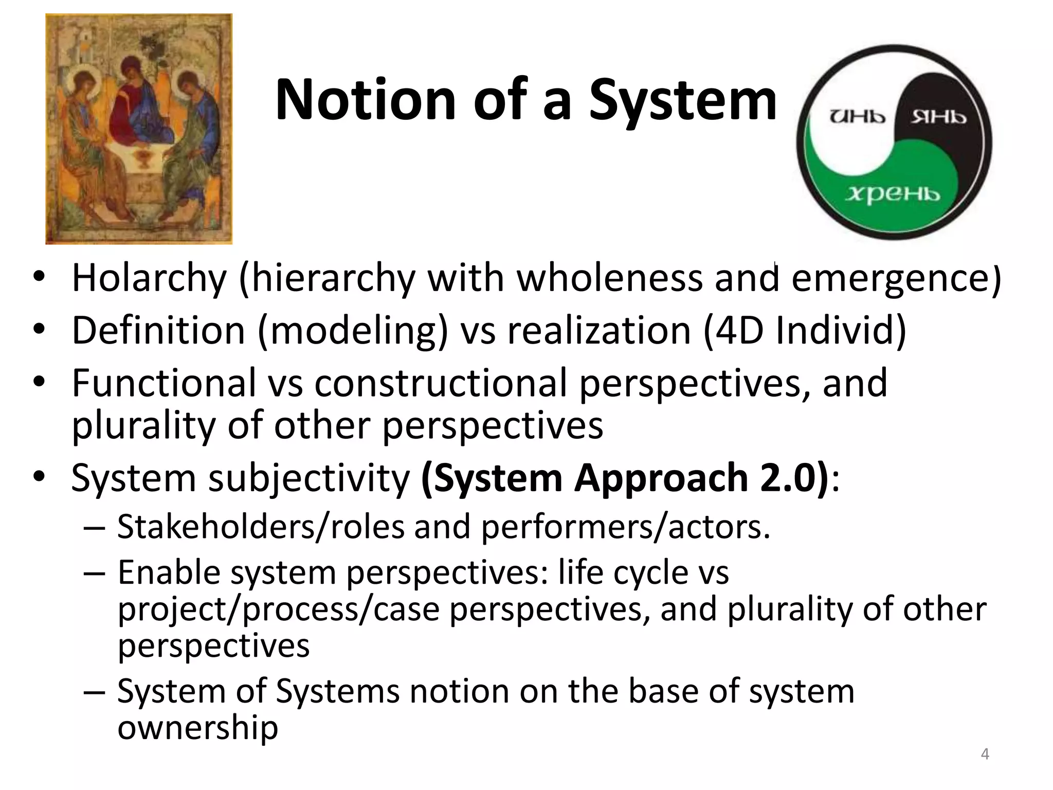 Notion of a System
• Holarchy (hierarchy with wholeness and emergence)
• Definition (modeling) vs realization (4D Individ)
• Functional vs constructional perspectives, and
plurality of other perspectives
• System subjectivity (System Approach 2.0):
– Stakeholders/roles and performers/actors.
– Enable system perspectives: life cycle vs
project/process/case perspectives, and plurality of other
perspectives
– System of Systems notion on the base of system
ownership
4
 