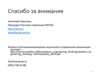 38
Спасибо за внимание
Анатолий Левенчук,
Президент Русского отделения INCOSE
http://ailev.ru
ailev@asmp.msk.su
Книжка «Системноинженерное мышление в управлении жизненным
циклом» --
http://techinvestlab.ru/files/systems_engineering_thinking/systems_en
gineering_thinking--TechInvestLab_2014.pdf
TechInvestLab.ru
(495) 748-53-88
 