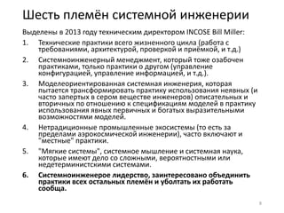 Шесть племён системной инженерии
Выделены в 2013 году техническим директором INCOSE Bill Miller:
1. Технические практики всего жизненного цикла (работа с
требованиями, архитектурой, проверкой и приёмкой, и т.д.)
2. Системноинженерный менеджмент, который тоже озабочен
практиками, только практики о другом (управление
конфигурацией, управление информацией, и т.д.).
3. Моделеориентированная системная инженерия, которая
пытается трансформировать практику использования неявных (и
часто запертых в сером веществе инженеров) описательных и
вторичных по отношению к спецификациям моделей в практику
использования явных первичных и богатых выразительными
возможностями моделей.
4. Нетрадиционные промышленные экосистемы (то есть за
пределами аэрокосмической инженерии), часто включают и
"местные" практики.
5. "Мягкие системы", системное мышление и системная наука,
которые имеют дело со сложными, вероятностными или
недетерминистскими системами.
6. Системноинженерое лидерство, заинтересовано объединить
практики всех остальных племён и уболтать их работать
сообща.
8
 