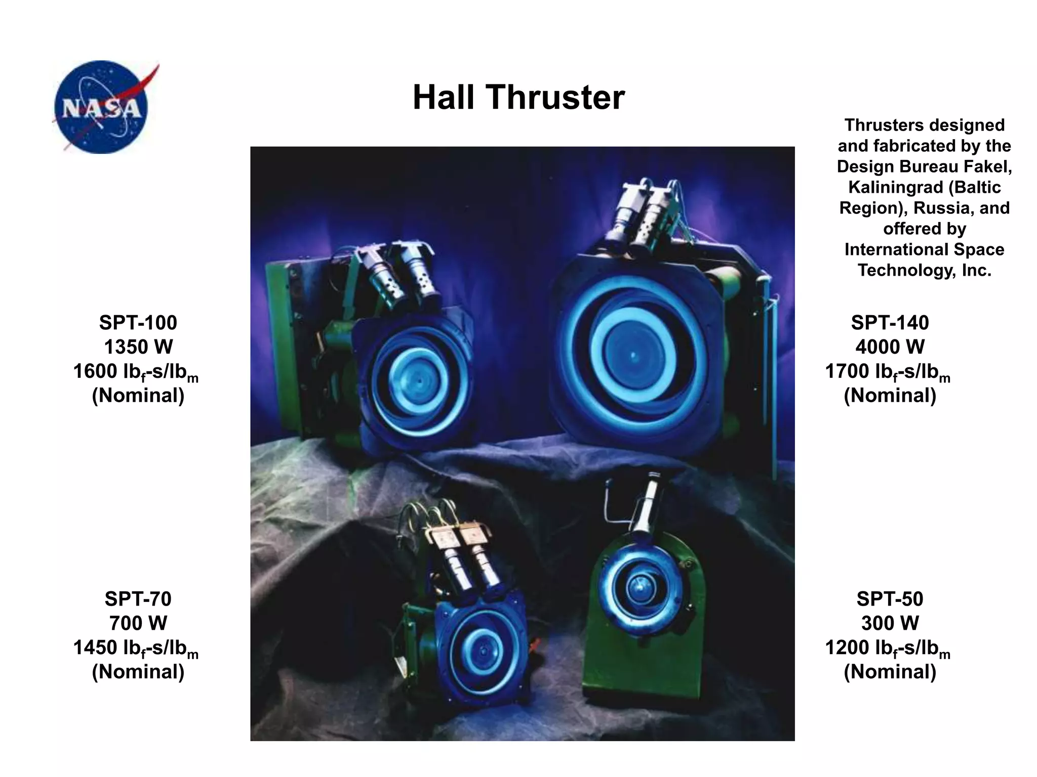 Hall Thruster
SPT-100
1350 W
1600 lbf-s/lbm
(Nominal)
SPT-70
700 W
1450 lbf-s/lbm
(Nominal)
SPT-140
4000 W
1700 lbf-s/lbm
(Nominal)
SPT-50
300 W
1200 lbf-s/lbm
(Nominal)
Thrusters designed
and fabricated by the
Design Bureau Fakel,
Kaliningrad (Baltic
Region), Russia, and
offered by
International Space
Technology, Inc.
 