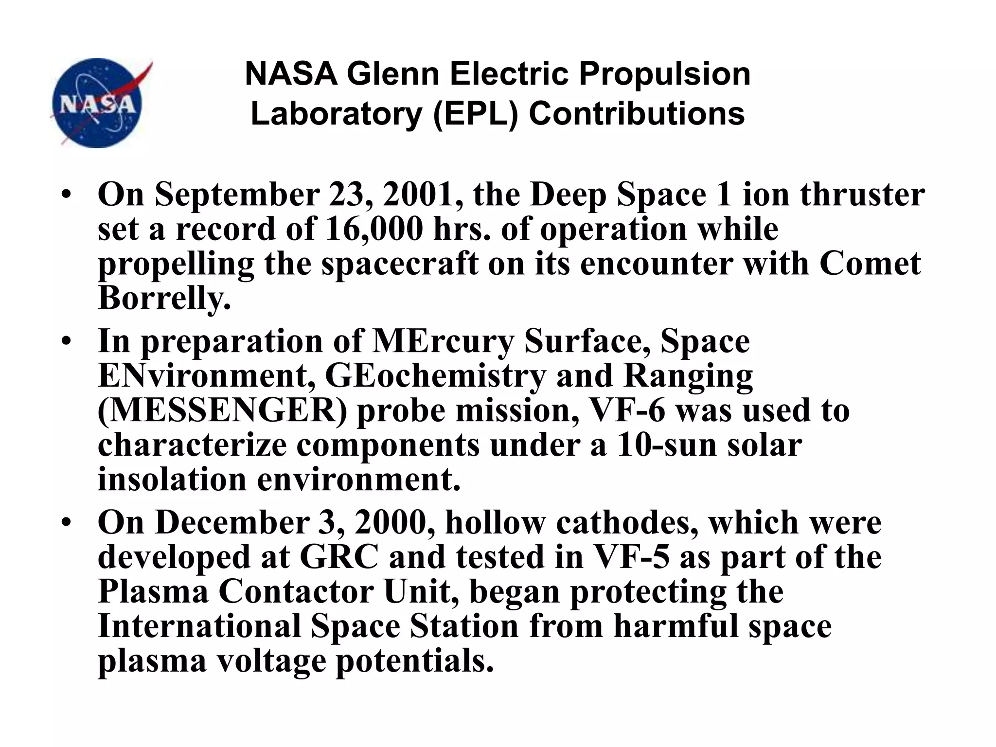 NASA Glenn Electric Propulsion
Laboratory (EPL) Contributions
• On September 23, 2001, the Deep Space 1 ion thruster
set a record of 16,000 hrs. of operation while
propelling the spacecraft on its encounter with Comet
Borrelly.
• In preparation of MErcury Surface, Space
ENvironment, GEochemistry and Ranging
(MESSENGER) probe mission, VF-6 was used to
characterize components under a 10-sun solar
insolation environment.
• On December 3, 2000, hollow cathodes, which were
developed at GRC and tested in VF-5 as part of the
Plasma Contactor Unit, began protecting the
International Space Station from harmful space
plasma voltage potentials.
 