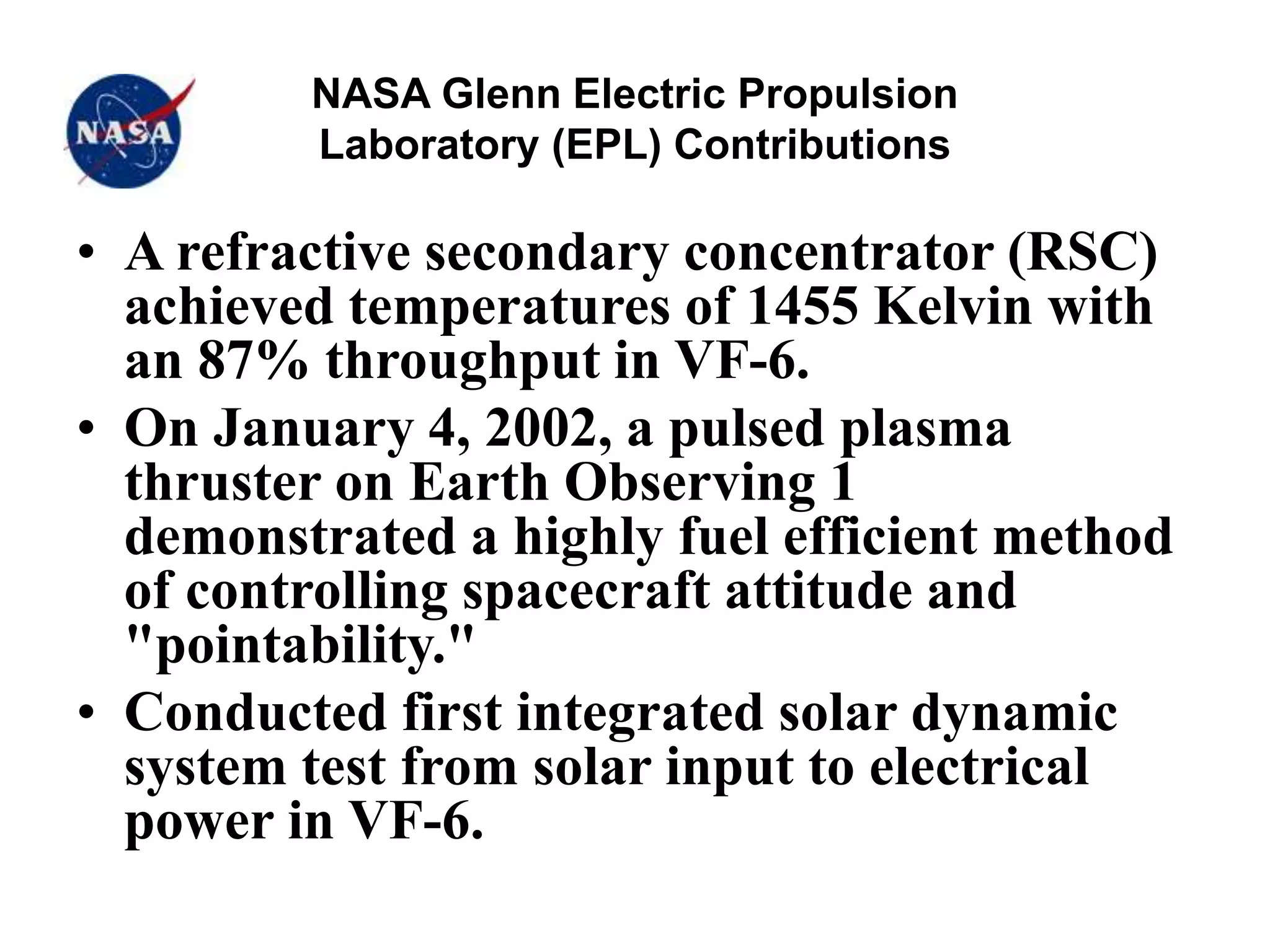 NASA Glenn Electric Propulsion
Laboratory (EPL) Contributions
• A refractive secondary concentrator (RSC)
achieved temperatures of 1455 Kelvin with
an 87% throughput in VF-6.
• On January 4, 2002, a pulsed plasma
thruster on Earth Observing 1
demonstrated a highly fuel efficient method
of controlling spacecraft attitude and
"pointability."
• Conducted first integrated solar dynamic
system test from solar input to electrical
power in VF-6.
 