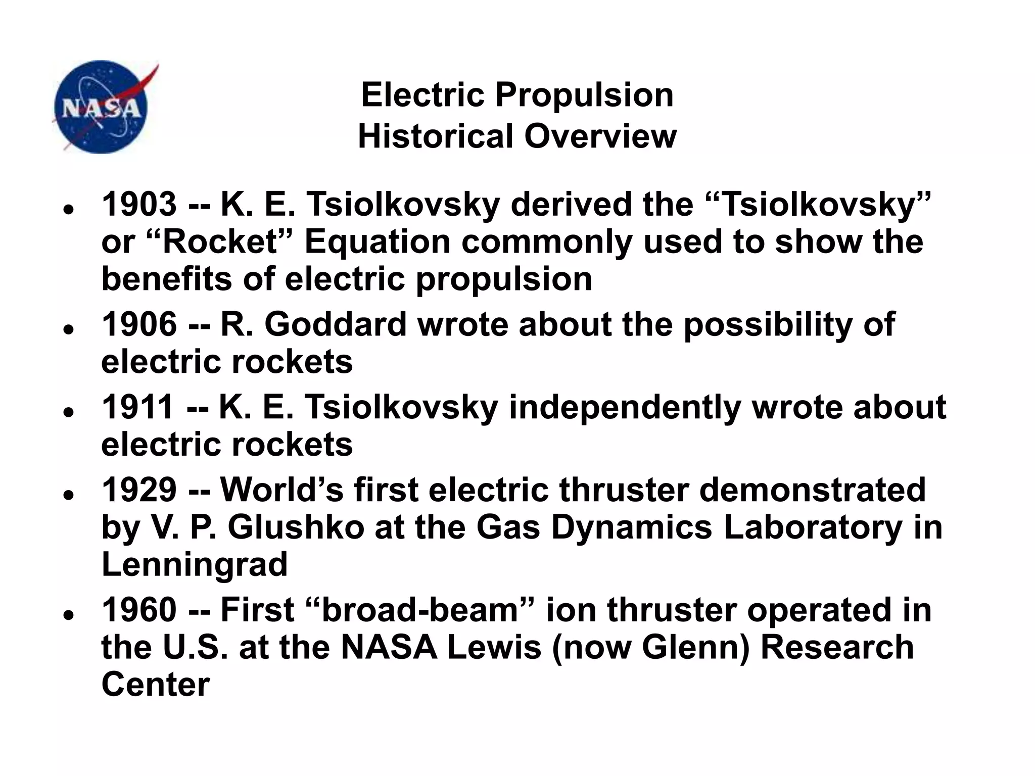 Electric Propulsion
Historical Overview
 1903 -- K. E. Tsiolkovsky derived the “Tsiolkovsky”
or “Rocket” Equation commonly used to show the
benefits of electric propulsion
 1906 -- R. Goddard wrote about the possibility of
electric rockets
 1911 -- K. E. Tsiolkovsky independently wrote about
electric rockets
 1929 -- World’s first electric thruster demonstrated
by V. P. Glushko at the Gas Dynamics Laboratory in
Lenningrad
 1960 -- First “broad-beam” ion thruster operated in
the U.S. at the NASA Lewis (now Glenn) Research
Center
 
