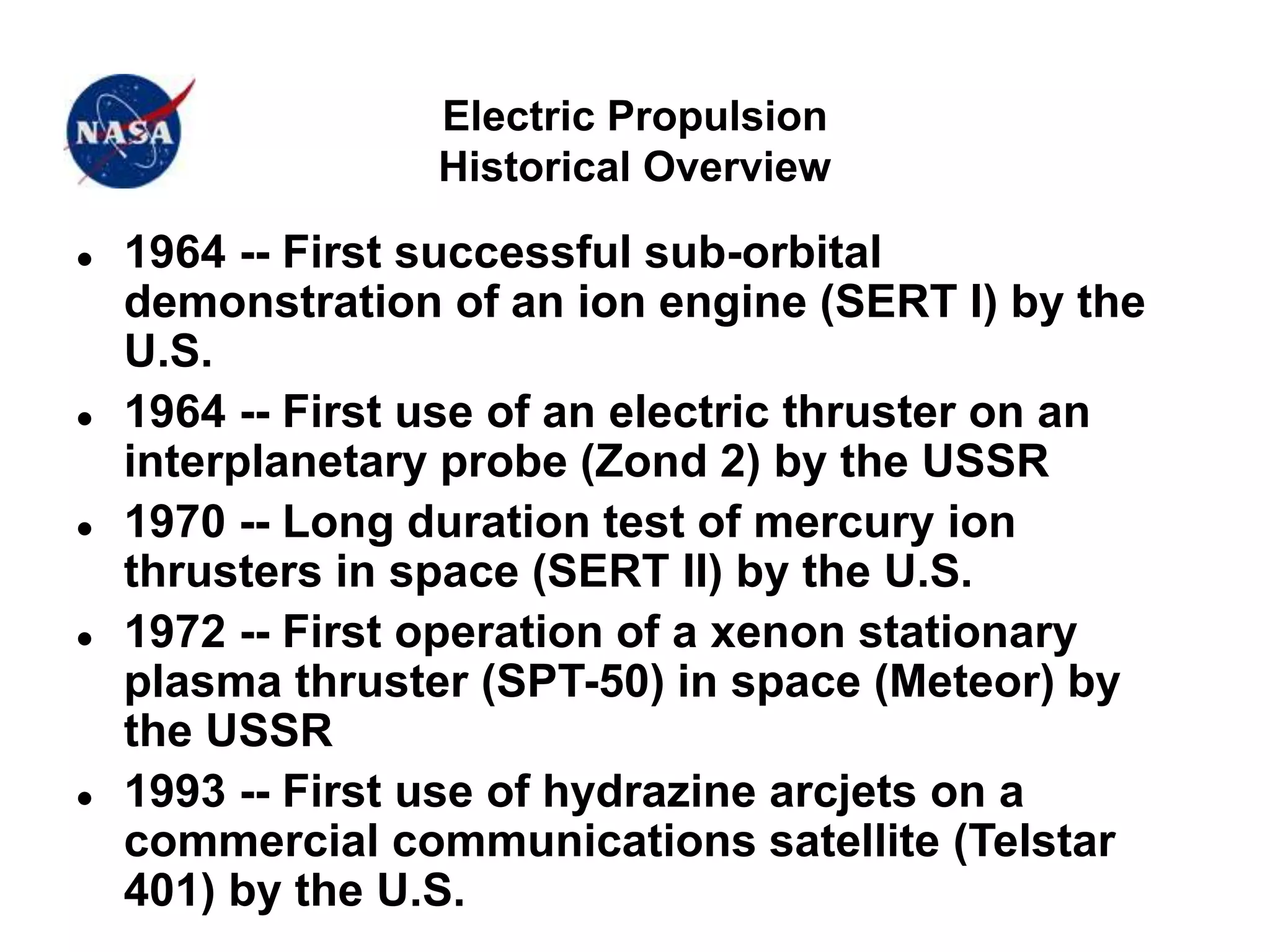 Electric Propulsion
Historical Overview
 1964 -- First successful sub-orbital
demonstration of an ion engine (SERT I) by the
U.S.
 1964 -- First use of an electric thruster on an
interplanetary probe (Zond 2) by the USSR
 1970 -- Long duration test of mercury ion
thrusters in space (SERT II) by the U.S.
 1972 -- First operation of a xenon stationary
plasma thruster (SPT-50) in space (Meteor) by
the USSR
 1993 -- First use of hydrazine arcjets on a
commercial communications satellite (Telstar
401) by the U.S.
 