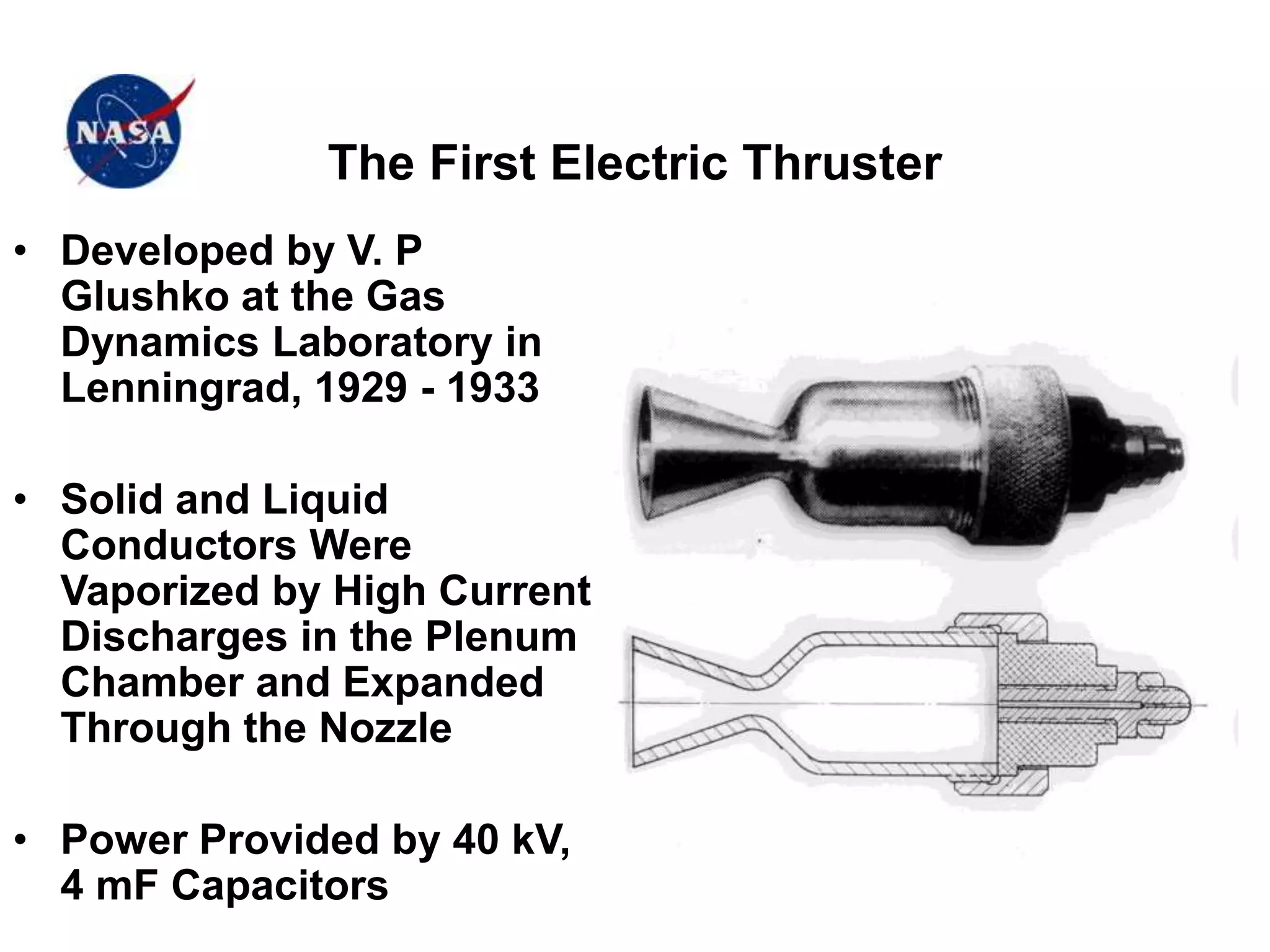 The First Electric Thruster
• Developed by V. P
Glushko at the Gas
Dynamics Laboratory in
Lenningrad, 1929 - 1933
• Solid and Liquid
Conductors Were
Vaporized by High Current
Discharges in the Plenum
Chamber and Expanded
Through the Nozzle
• Power Provided by 40 kV,
4 mF Capacitors
 