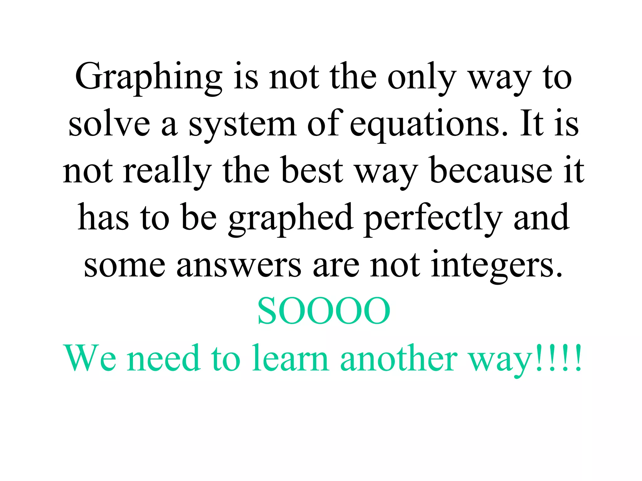 Graphing is not the only way to solve a system of equations. It is not really the best way because it has to be graphed perfectly and some answers are not integers. SOOOO We need to learn another way!!!! 