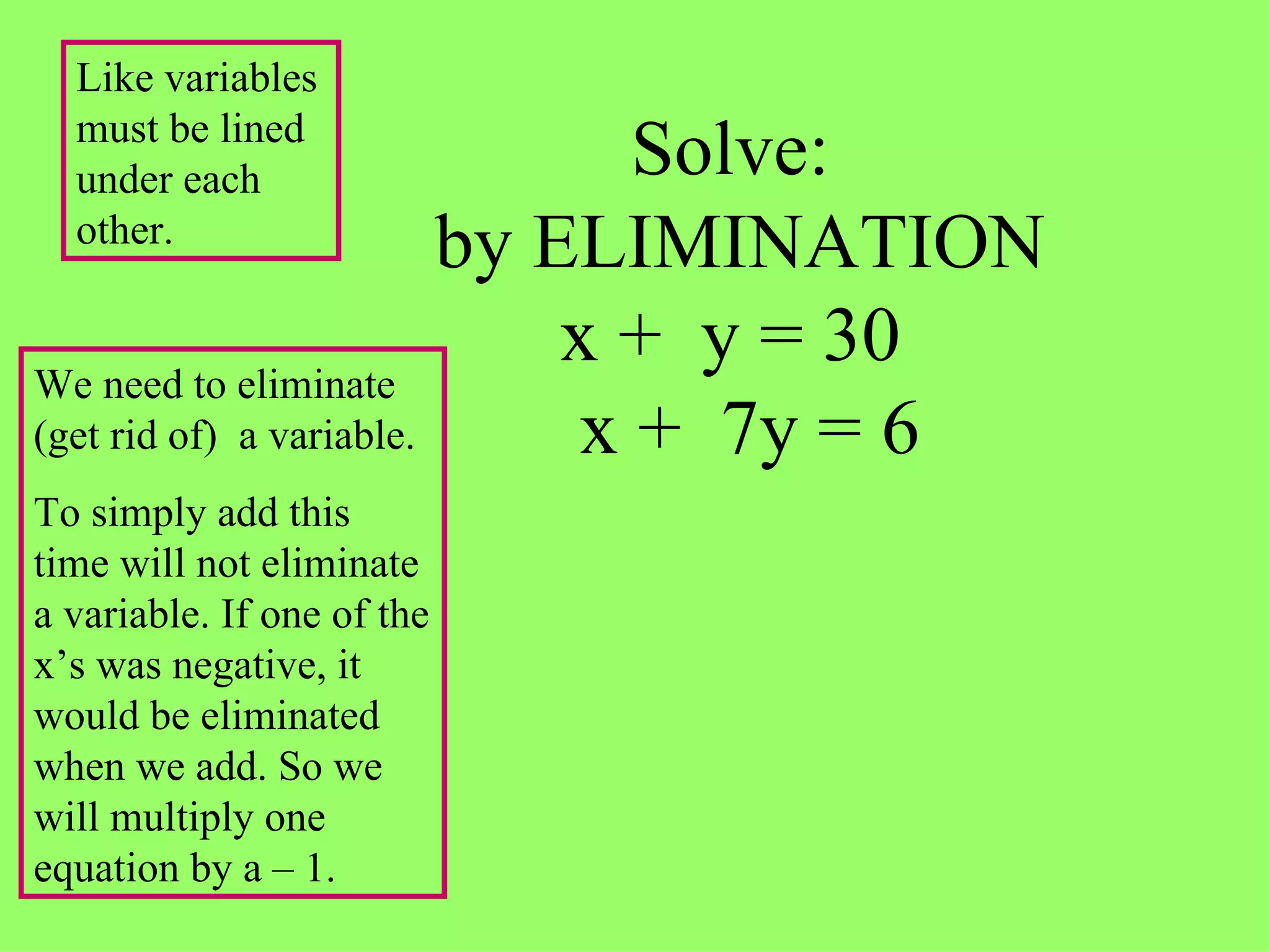 Solve:  by ELIMINATION x +  y = 30   x +  7y = 6 We need to eliminate (get rid of)  a variable. To simply add this time will not eliminate a variable. If one of the x’s was negative, it would be eliminated when we add. So we will multiply one equation by a – 1. Like variables must be lined under each other. 