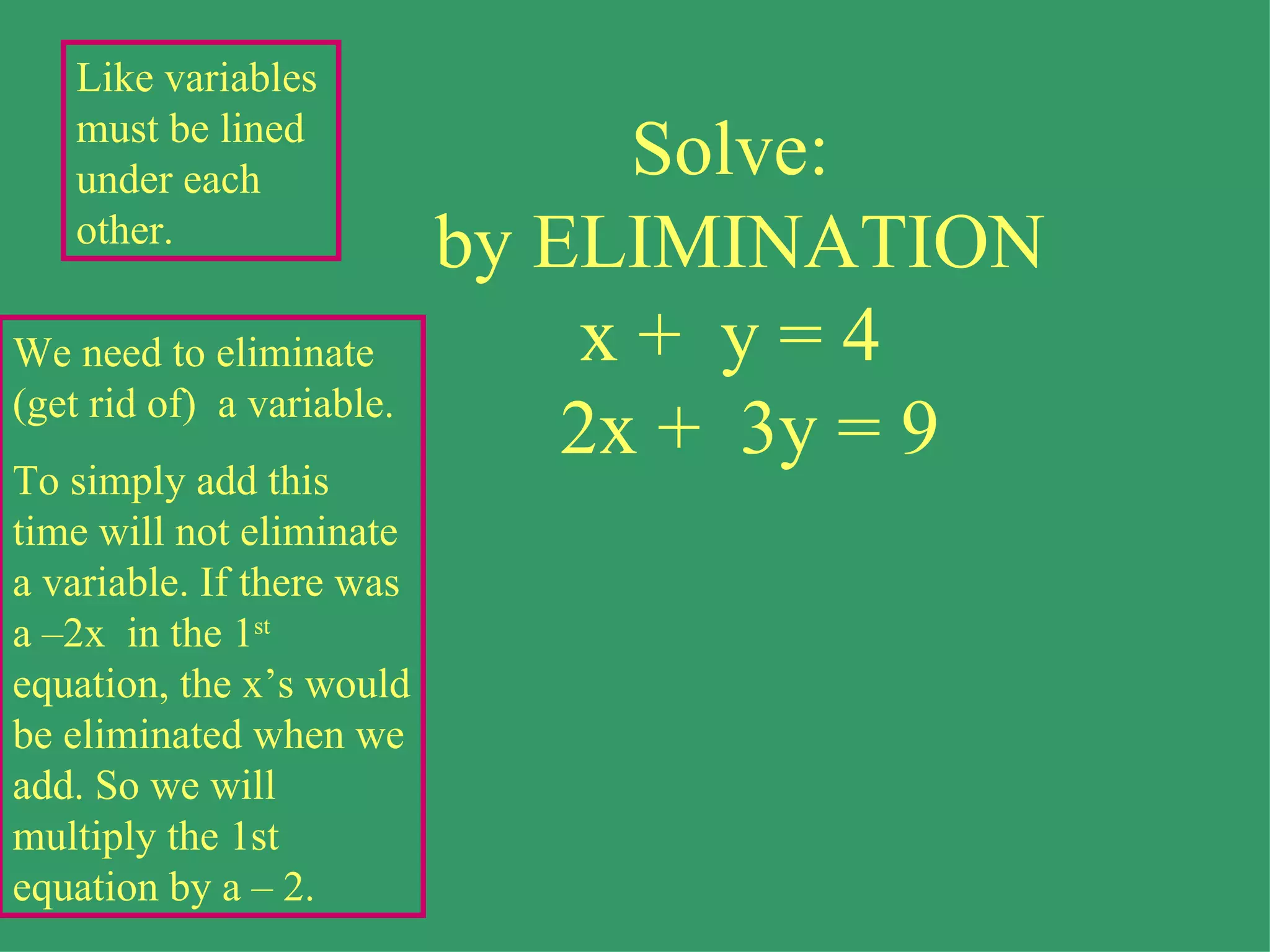 Solve:  by ELIMINATION x +  y = 4   2x +  3y = 9 We need to eliminate (get rid of)  a variable. To simply add this time will not eliminate a variable. If there was a –2x  in the 1 st  equation, the x’s would be eliminated when we add. So we will multiply the 1st equation by a – 2. Like variables must be lined under each other. 