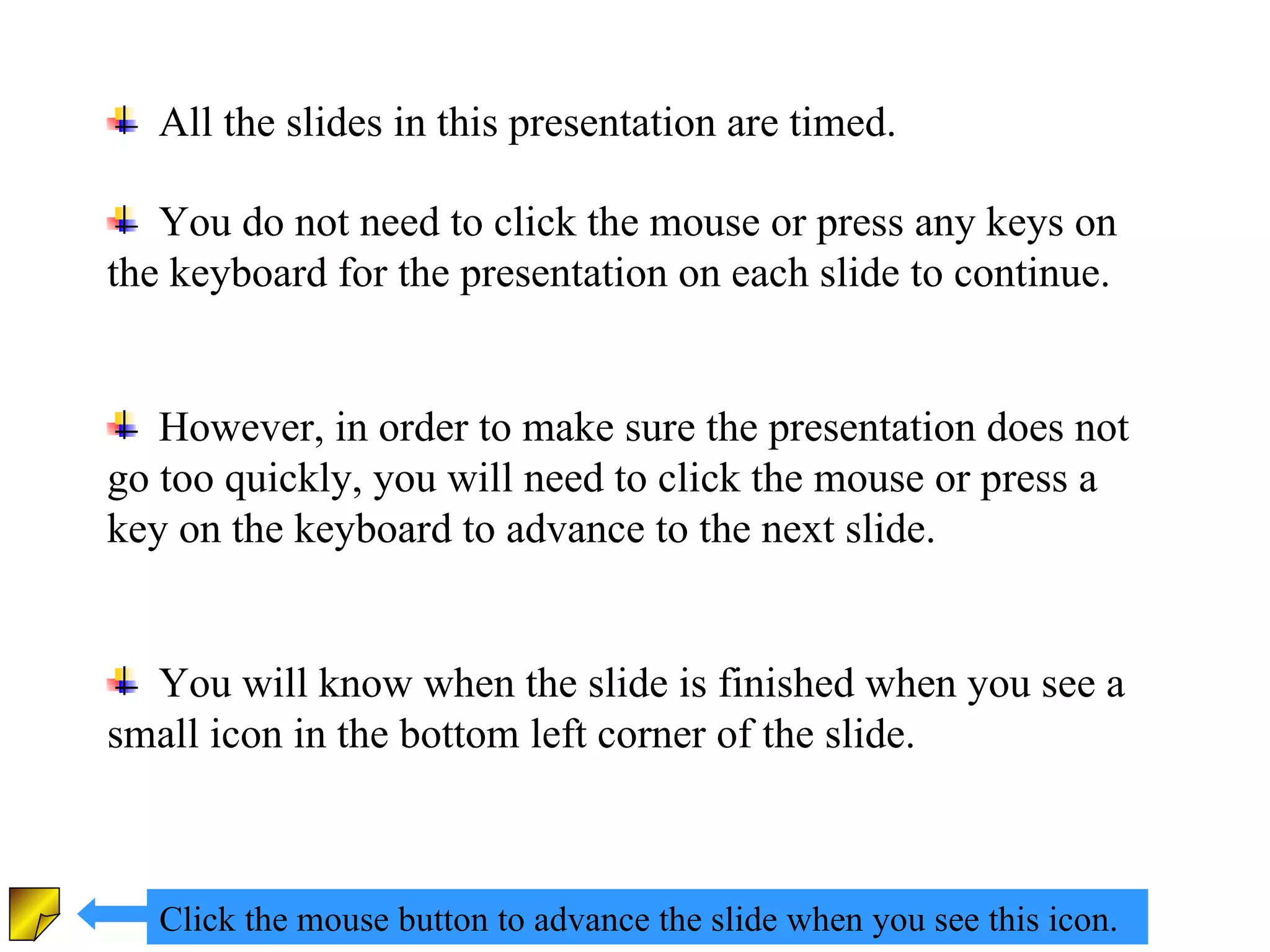 All the slides in this presentation are timed. You do not need to click the mouse or press any keys on the keyboard for the presentation on each slide to continue. However, in order to make sure the presentation does not go too quickly, you will need to click the mouse or press a key on the keyboard to advance to the next slide. You will know when the slide is finished when you see a small icon in the bottom left corner of the slide. Click the mouse button to advance the slide when you see this icon. 