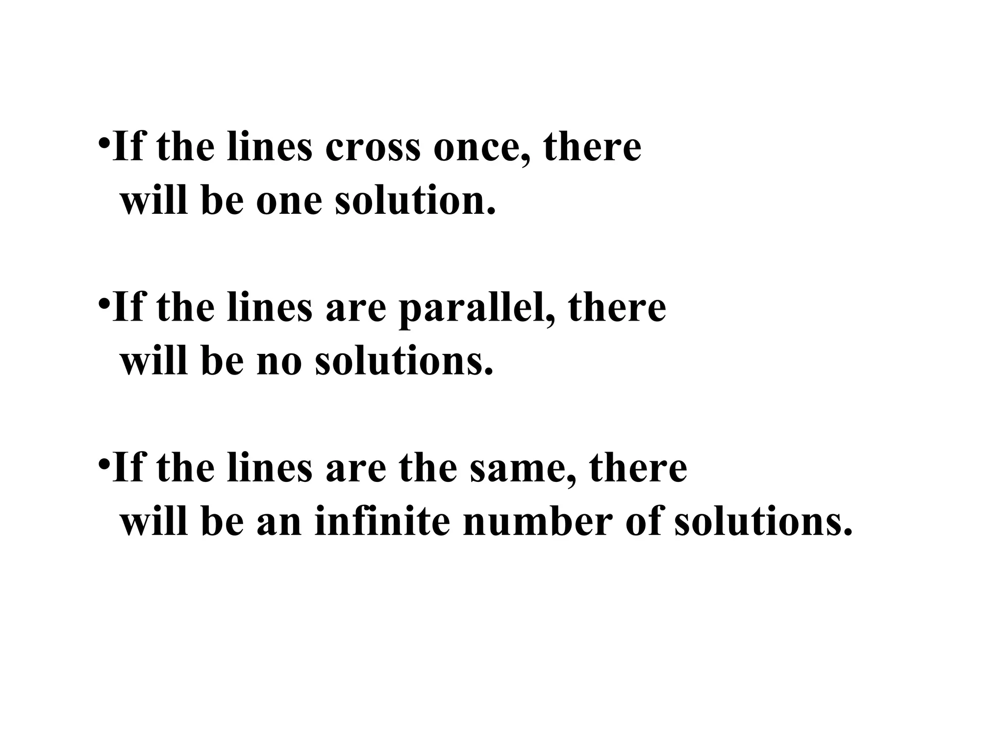 If the lines cross once, there  will be one solution. If the lines are parallel, there will be no solutions. If the lines are the same, there  will be an infinite number of solutions.   