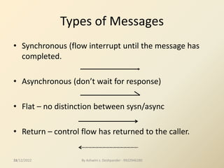 24
Types of Messages
• Synchronous (flow interrupt until the message has
completed.
• Asynchronous (don’t wait for response)
• Flat – no distinction between sysn/async
• Return – control flow has returned to the caller.
12/12/2022 By Ashwini s. Deshpander - 9922946280
 