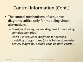 By Ashwini s. Deshpander - 9922946280 30
Control Information (Cont.)
• The control mechanisms of sequence
diagrams suffice only for modeling simple
alternatives.
– Consider drawing several diagrams for modeling
complex scenarios.
– Don’t use sequence diagrams for detailed
modeling of algorithms (this is better done using
activity diagrams, pseudo-code or state-charts).
12/12/2022
 