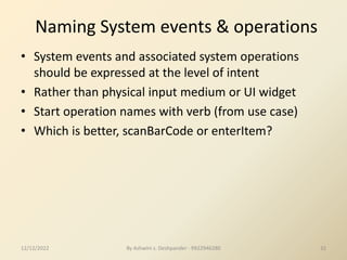 Naming System events & operations
• System events and associated system operations
should be expressed at the level of intent
• Rather than physical input medium or UI widget
• Start operation names with verb (from use case)
• Which is better, scanBarCode or enterItem?
12/12/2022 32
By Ashwini s. Deshpander - 9922946280
 
