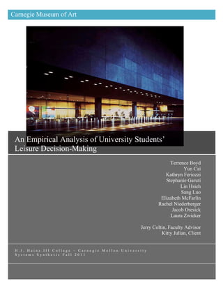 Carnegie Museum of Art

An Empirical Analysis of
University Students’ Leisure
Decision-Making




 An Empirical Analysis of University Students’
                                                                      	
  
 Leisure Decision-Making
                                                              Terrence Boyd
                                                                     Yun Cai
                                                            Kathryn Feriozzi
                                                            Stephanie Garuti
                                                                   Lin Hsieh
                                                                   Sang Luo
                                                          Elizabeth McFarlin
                                                         Rachel Niederberger
                                                               Jacob Oresick
                                                               Laura Zwicker

                                                 Jerry Coltin, Faculty Advisor
                                                           Kitty Julian, Client


 H.J. Heinz III College – Carnegie Mellon University
 Systems Synthesis Fall 2011
 