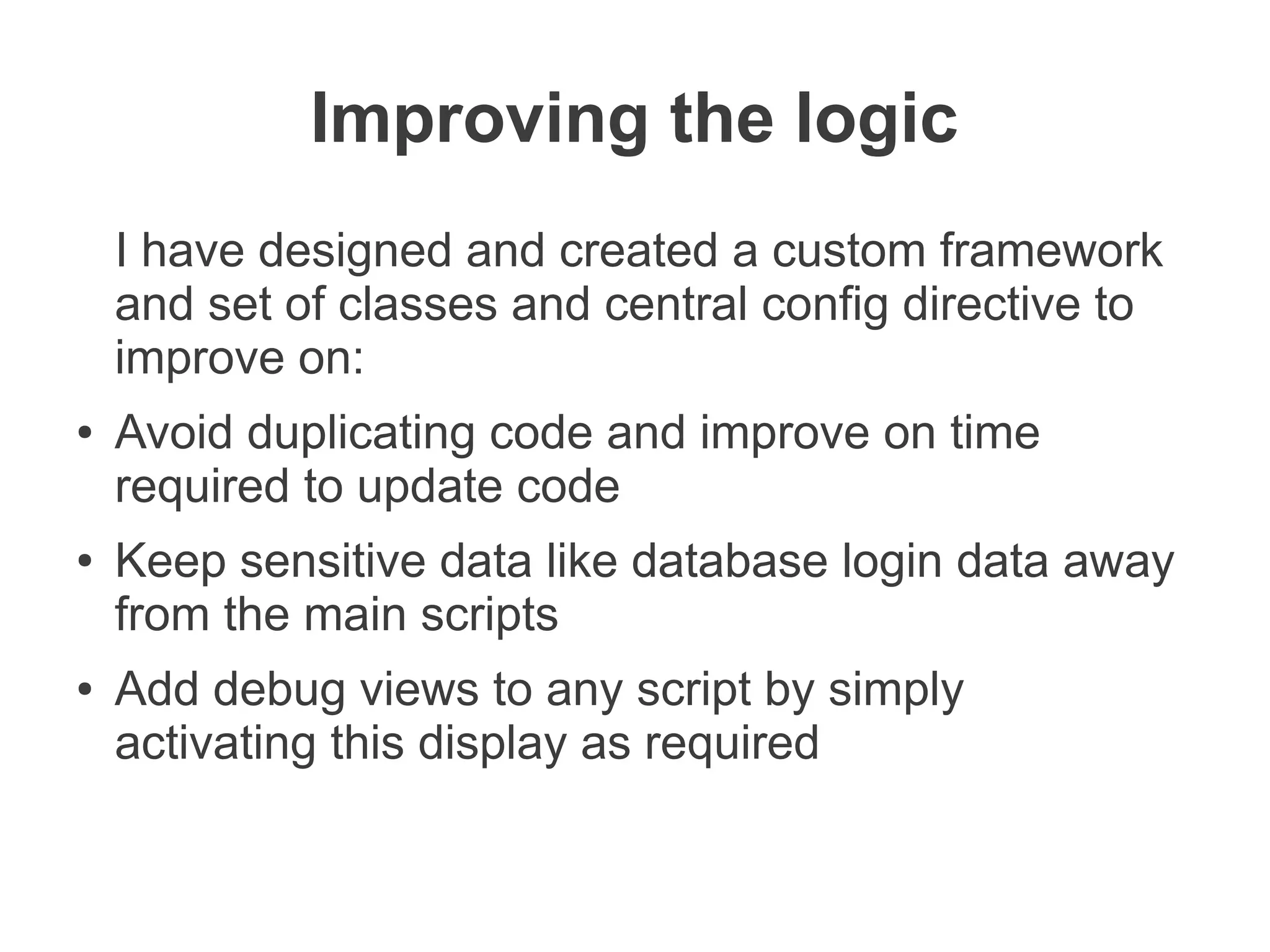 Improving the logic
    I have designed and created a custom framework
    and set of classes and central config directive to
    improve on:
●   Avoid duplicating code and improve on time
    required to update code
●   Keep sensitive data like database login data away
    from the main scripts
●   Add debug views to any script by simply
    activating this display as required
 