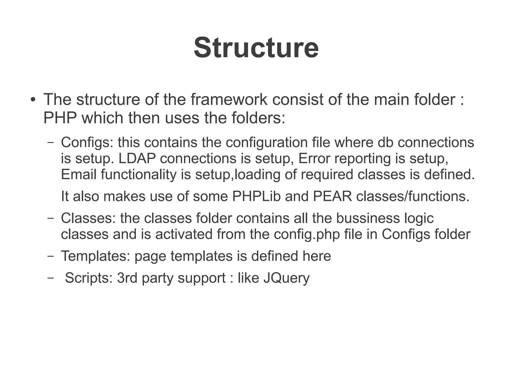 Structure
●   The structure of the framework consist of the main folder :
    PHP which then uses the folders:
    –   Configs: this contains the configuration file where db connections
        is setup. LDAP connections is setup, Error reporting is setup,
        Email functionality is setup,loading of required classes is defined.
        It also makes use of some PHPLib and PEAR classes/functions.
    –   Classes: the classes folder contains all the bussiness logic
        classes and is activated from the config.php file in Configs folder
    –   Templates: page templates is defined here
    –   Scripts: 3rd party support : like JQuery
 