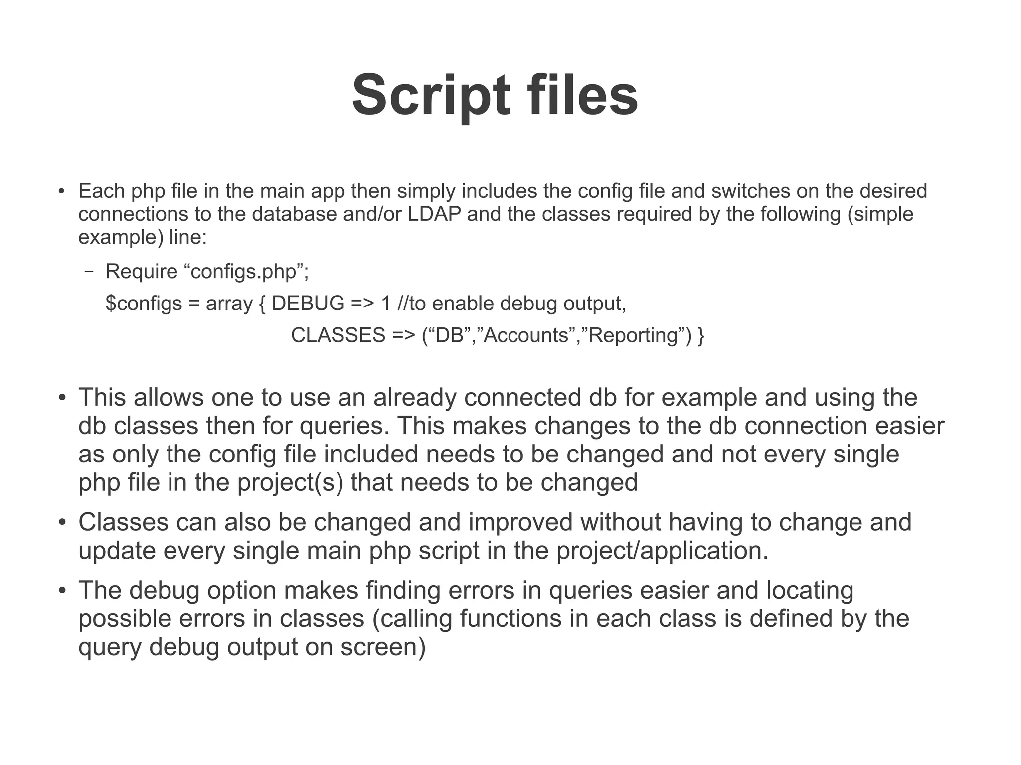 Script files
●   Each php file in the main app then simply includes the config file and switches on the desired
    connections to the database and/or LDAP and the classes required by the following (simple
    example) line:
    –   Require “configs.php”;
        $configs = array { DEBUG => 1 //to enable debug output,
                            CLASSES => (“DB”,”Accounts”,”Reporting”) }

●
    This allows one to use an already connected db for example and using the
    db classes then for queries. This makes changes to the db connection easier
    as only the config file included needs to be changed and not every single
    php file in the project(s) that needs to be changed
●
    Classes can also be changed and improved without having to change and
    update every single main php script in the project/application.
●   The debug option makes finding errors in queries easier and locating
    possible errors in classes (calling functions in each class is defined by the
    query debug output on screen)
 