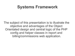 Systems Framework


The subject of this presentation is to illustrate the
     objective and advantages of the Object
 Orientated design and central logic of the PHP
     config and helper classes in report and
      billing/commissions web application.
 
