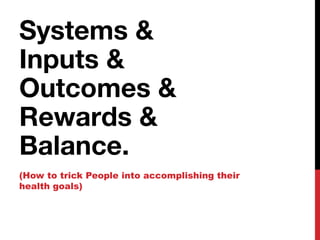 Systems &
Inputs &
Outcomes &
Rewards &
Balance.
(How to trick People into accomplishing their
health goals)
 