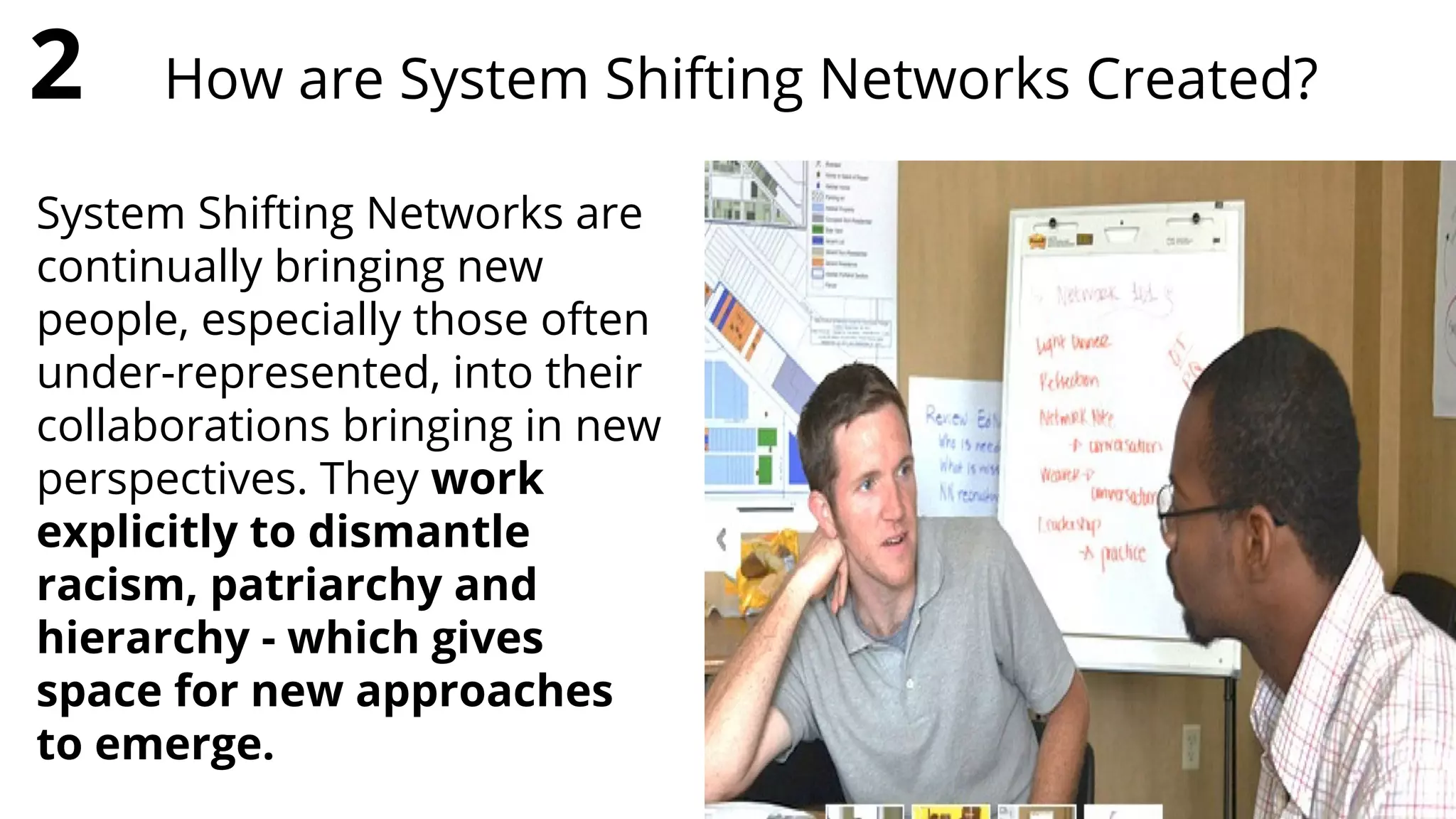 System Shifting Networks are
continually bringing new
people, especially those often
under-represented, into their
collaborations bringing in new
perspectives. They work
explicitly to dismantle
racism, patriarchy and
hierarchy - which gives
space for new approaches
to emerge.
2 How are System Shifting Networks Created?
 