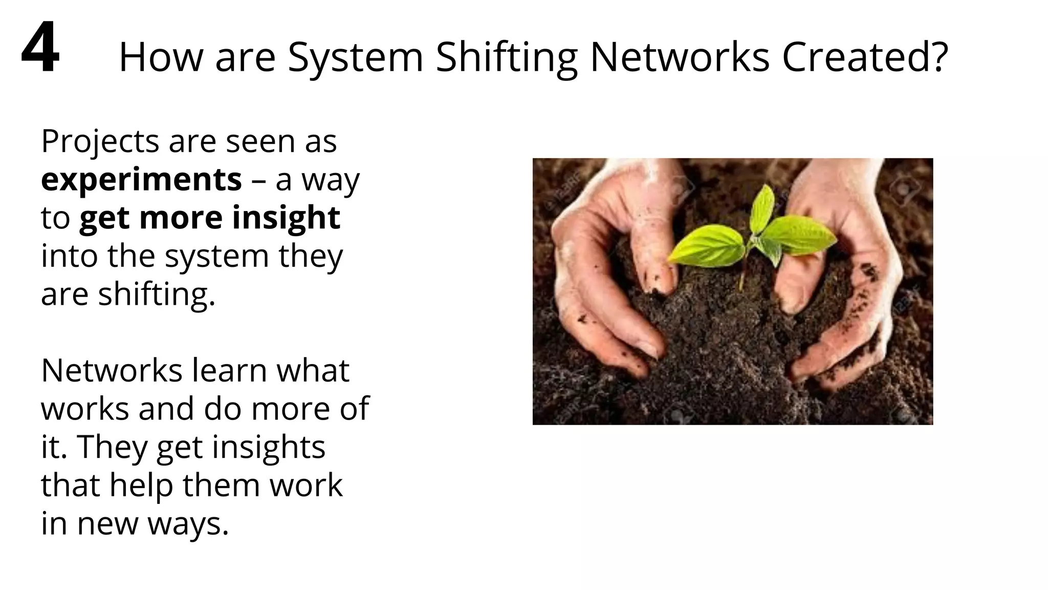 Projects are seen as
experiments – a way
to get more insight
into the system they
are shifting.
Networks learn what
works and do more of
it. They get insights
that help them work
in new ways.
4 How are System Shifting Networks Created?
 