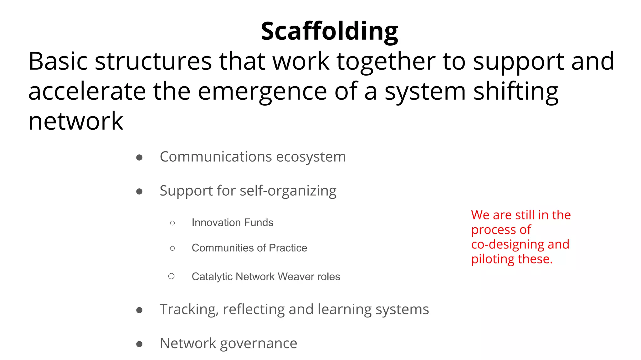 Scaﬀolding
Basic structures that work together to support and
accelerate the emergence of a system shifting
network
● Communications ecosystem
● Support for self-organizing
○ Innovation Funds
○ Communities of Practice
○ Catalytic Network Weaver roles
● Tracking, reﬂecting and learning systems
● Network governance
We are still in the
process of
co-designing and
piloting these.
 