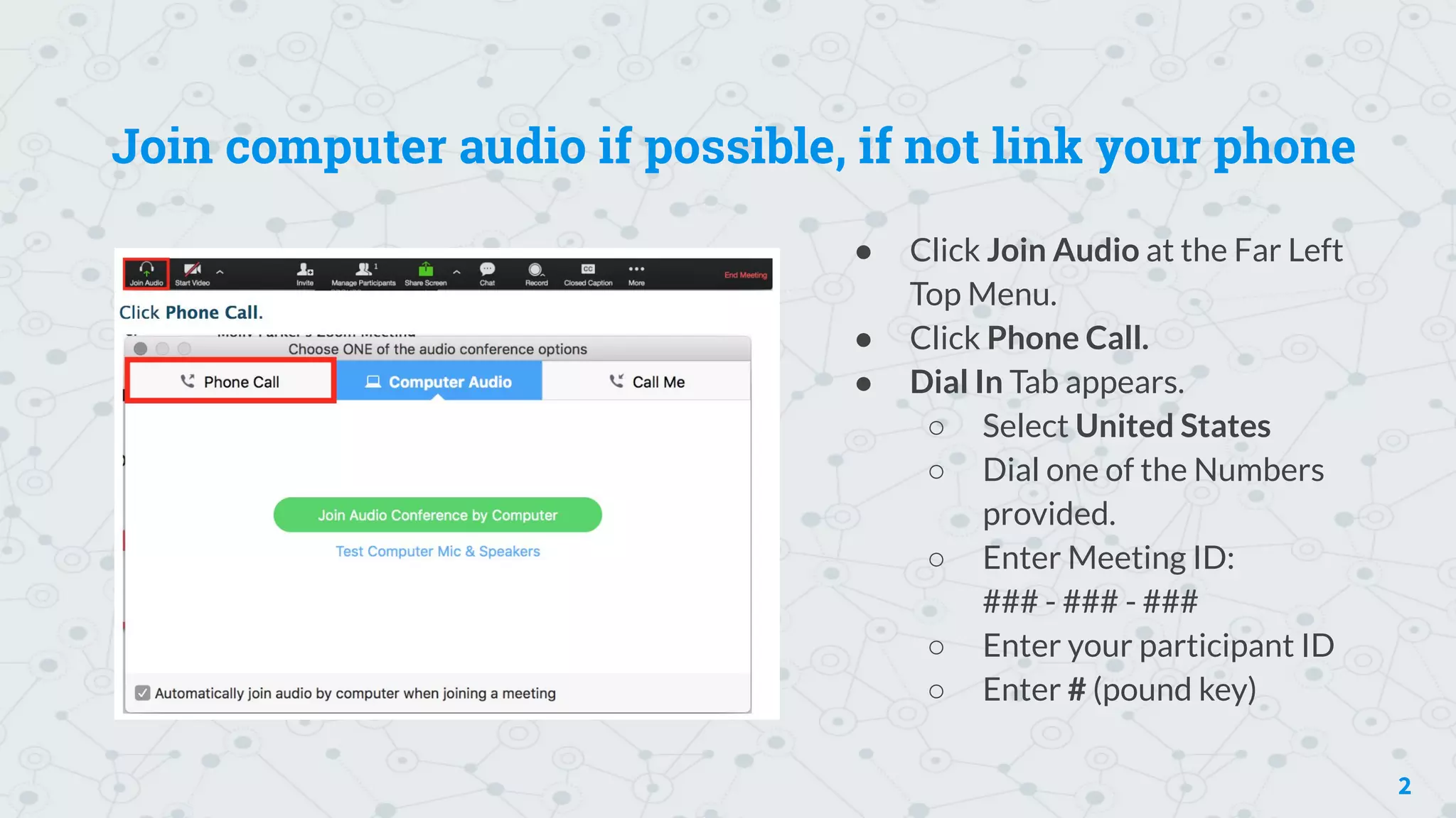 Join computer audio if possible, if not link your phone
● Click Join Audio at the Far Left
Top Menu.
● Click Phone Call.
● Dial In Tab appears.
○ Select United States
○ Dial one of the Numbers
provided.
○ Enter Meeting ID:
### - ### - ###
○ Enter your participant ID
○ Enter # (pound key)
2
 